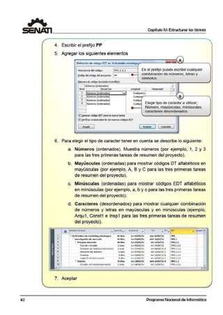 82
Capítulo IV:Estructurar las tareas
4. Escribir el prefijo PP
5. Agregar los siguientes elementos
De6nici6n de código EDT en 'Acllividades estrat~i
Vista previadel códig¡o: PPl.1.1.1
ereffjo delcódigodel proyecto: . _ IP_P_____I
En el prefijo puede escribir cualquier
combinación de n úmeros, letras y
símbolos
f:láscara decódiQo (exc:üdo elprefijo}:
NÚ!llef'OS {crdenados)
~~~ve!,_.,r-,..-~-Se<Uen~~oa-· __....,.....¡-_1.on_g~itud.,---i~-Sepa..._r_adllf__~CJ
1 NCmeros crdenados • Cual.µera ,.
2 Nllneros (ordenados) Cual.µ.,...-'-----~--1. B };-----------.
3 Nlmi!FO§ (óldenado.~) Cual«;Ji
~ Nllneros (ordenados) CUal<Ji
~!ienerar código EDTpara lanueva tarea
12)~eifkar exclusividadde losnuevos códigos EDT
Elegir tipo de carácter a utilizar;
Número, mayÚlsculas, minúsculas,
caracteres desordenados
( ACl!Ptar ) 1 !Cancelar 1
6. Para elegir ,el tipo d!e caracter t,ener en cuenta se describe·lo siguiente:
a. Nlúmeros (ordenados). Muestra números (por ejemplo, 1, 2 y 3
para las tres primeras tareas de resumen del proyecto).
b. Mayúsculas (ordenadas) para mostrar códigos DT alfabétmcos en
mayúsculas (por ejemplo, A, B y C para las tres primeras tareas
de resumen del proyecto).
c. Minúsculas (ordenadas) para mostrar códigos EDT alfabéticos
en minúsculas (por ejemplo. a, b y e para las tres primeras tareas
de resumen del proyecto).
d. Caracteres (desordenados) para mostrar cualquier combinación
de números y letras en mayúsculas y en minúsculas (ejemplo,
Arqu1, Const1 e· lnsp1 para las tres primeras tareas de resumen
del proyecto).
- Activida~Ct$ de 1natfeting estratégico
.,. lnve-.s.Hgaclón de mercado
- Prepar.ar m en:::ado
DeGi dirmer~do
.
Determinar objetlvo del e-studlc
Borr.ador del estudio
Prueb~S-
C:u p 1.s 0 11itl u~• ...:.tutJ1u
- Es-ludio
B'lodJo del comportamiento
7. Aceptar
87 d lit$
63dlas
40 dias
2.:i;em •
3 sem.
l sem
S d(CiS
:i did:.
23días
2sem.
lun 03/01/11
lun 01/ 00./ 11
lun 01/01/11
lun03/01/U
lun 17/01/ 11
lun 07/02/11
lun14/02/11
h.11121/02/u
lun2J/02Jll.
lun 28/02/11
f in
mar 01/05/ 'J.1
mi/,. 3{)/03/ "11
yje- 25/02/1 1
VÍl'l4/01/ll
vie- 04/02/11 4
vie-11/02/11 s
vle-18/0J/l l 6
vi~ 2:1/02/11 7
mié! 'W/03/11 8.
vle-11/03/:11
! PPl
: PPi.1-
: PP'l.1..1
t PP1.1.1.1
: PPl.1.. 1.2
; PPl.1..1.3.
E PPl.1- lA
! PP1.1..l.!)
; PPl.L l.
; PPJ.l,.2.1
.•,.......-..........................
Programa Nacional de Informática
 
