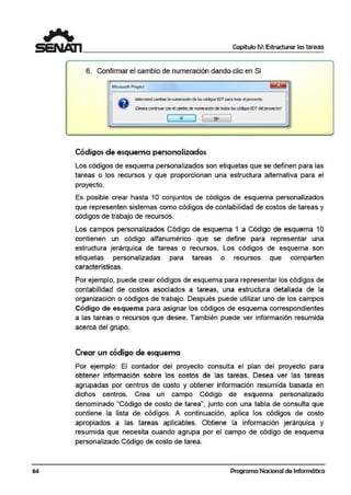 84
Capítulo IV:Estructurar las tareas
6. Confirmar el cambio de numeración dando clic en Si
Microsoft Project
Selea:lonó cambiar la numeraciónde loscócfl90$ EDT para todo el proyecto.
illeseaCllfltinuar conel canbio de numeración de todos.los códigosEDTdelproyecto?
( Sí J 1 f:!o
Códigos de esquema personalizados
Los códigos de esquema personalizados son etiquetas que se definen para las
tareas o los recursos y que proporcionan una estructura alternativa para el
proyecto.
Es posible crear hasta 1O conjuntos de códigos de esquema personalizadlos
que representen sistemas como códigos de contabilidad de costos de tareas y
códigos de trabajo de recursos.
Los campos personalizados Código de esquema 1 a Código de esquema 1O
contiernen un código alfanUJmérico que se dlefine para repres·entar una
estruct.ura jerárquica de tareas o recursos. Los códigos de esquema son
etiquetas personalizadas para tareas o recursos que comparten
características.
Por ejemplo, puede crear códigos de esquema para representar los códigos de
contab;ilida.d de costos asociados a tareas. una estructura detallada de la
organización o códigos de trabajo. Después puede utilizar uno de los campos
Código de esquema para asignar los códigos de esquema correspondientes
a las tareas o recursos que desee. También puede ver información resumida
acerca del grupo.
Crear un código de esquema
Por ejemplo: El contador del proyecto consulta el plan del proyecto para
obtener información sobre los costos de las tareas. [)esea ver las tareas
agrupadas por centros de costo y obtener información resumida basada en
dichos centros. Crea un campo Código de esquema personalizado
denominado "Código de costo de tarea", junto oon una tabla de consulta que
contierne la lista de códi'gos. A continuación, aplica l!os códigos de costo
apropiados a las tareas aplicables. Obtiene la información jerárquica y
resumida que necesita cuando agrupa por el campo de código de esquema
personalizado Código de costo de tarea.
Programa Nacional de Informática
 