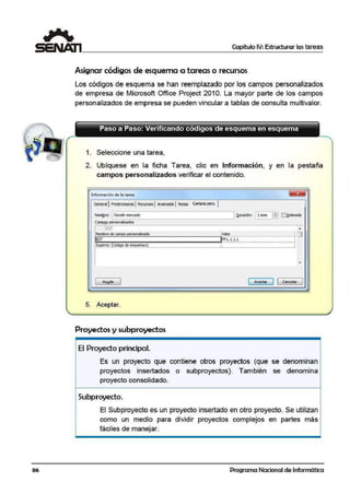 Capítulo IV: Estructurar lastareas
Asignar códigos de esq,uema a tareas o recursos
Los códigos de esquema se han reemplazado por los campos personalizados
de empresa de Microsoft Office Project 201 O. La mayor parte de los campos
personalizados de empresa se pueden vincular a tablas de consulta multivalor.
1. Seleccione una tarea,
2. Ubíquese en la ficha Tarea, clic en Información, y en la pestaña
campos personalizados verificar el contenido.
1
1111lnformací6n de la tarea
General 1Prede:cesoras1Reoisos 1AvaniaOO 1Notas C<lrpos pers. ]
NomW•=1Deódr mercado J Qincióo: ~ semJi (J¡stimacia
~· personahados
IEDT "Nombre de cal!1X> personaliiado lva1or oIHJT ll'P}, ¡,¡, 1................,..,_ ....................__.....................
rlor ICócioode esQueiMI) 1
-
1 Ayyda
1 1 Aceptar
11 cancelar 1
5. Aceptar.
Proyedos y subproyectos
El Proyecto principal.
Es un proyecto que contiene otros proyectos (que se denominan
proyectos insertados o subproyectos). También s~ denomina
proyecto consolidado.
Subproyecto.
El Subproyecto es un proyecto insertado en otro proyecto. Se utilizan
como un medio para dividir proyectos complejos en partes más
fáciles de manejar.
86 Programa Nacional de Informática
 