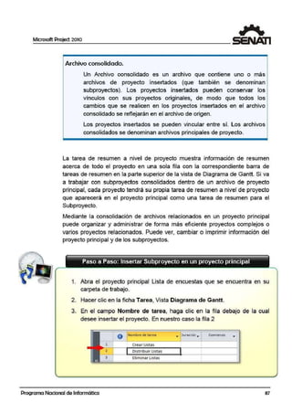 Microsoft Project 2010
Archivo consolidado.
Un Archivo consolidado es un archivo que contiene uno o más
archivos de proyecto insertados (que también se denominan
sulbproyectos). Los ¡proyectos insertados pueden conservar los
vínculos con sus pr·oyectos originales, de modo que todos los
cambios que se realicen en los proyectos insertados en el archivo
cornsolidado se reflejarán en el archivo de origen.
Los proyectos. insertados se pueden vincular entre sí. Los archivos
cornsolidados se denominan a.rchivos principales de proyecto.
La tarea de resumen a nivel de proyecto muestra información de resumen
acerca de todo el proyecto en una sola fila con la correspondiente barra de
tareas de resumen en la parte superior de la vista de Diagrama de Gantt. Si va
a trabajar con subproyectos consolidados dentro de un archivo de proyecto
principal, cada proyecto tendrá su propia tarea de resumen a nivel de proyecto
que aparecerá en el ¡proyecto principal como una tarea de resumen para el
Subproyecto.
Mediante la consolidación de archivos relacionados en un proyecto principal
puede organizar y administrarr de forma más eficiente proyectos complejos o
varios proyectos relacionados. Puede ver, cambiar o imprimir información del
proyecto principal y de los subproyectos.
Paso a Paso: Insertar Subproyecto en un proyecto principal
1. Abra el proyecto principal Lista de encuestas que se encuentra en su
carpeta de trabajo.
2. Hacer clic en la ficha Tarea, Vista Diagrama de Gantt.
3. En el campo Nombre de tarea, haga clic en la fila debajo de la cual
desee insertar el proyecto. En nuestro caso la fila 2
O Nombre de tarea • ) uraciór.. Comiert'Z.O
1 Crear Listas
2 Distribuir Listas
3 Elimlnar Listas 1
Programa Nacional de Informática 87
 