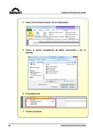 1 Capítulo IV: Estructurar las tareas
4. Hacer clic en la ficha Proyecto, clic en Subproyecto
~ l li] • 1-:.
Recuno Proyecto Vista
i!llVfnculos enlr! proyedos
i]J EDT •
Formato
6iJCalcular proyotdo
@ Establ!cer línea base ·
Subproyedo lmformación Campos
d'el proyecto personallzado.s ISSJ Cambiartlempo de trabajo g Mover proyecto
ProgramaclonInsertar Propiedades
-8 9.00 11 m 10 ºº.m l.l 00" m 12 00 p '" 1,0 p '" 2 00 r 11) 3
1U Comicnio
~ mar04-/0l / ll
. - - · - - - - --- - - -- ---- - -- -- - - - ·· . - - - --- - - -- - - - --
5. Ubique el archivo recopilación de datos, selecciónelo y clic en
Insertar.
tBJ lnsc:·rlar- proyecto
00 [.ri << bt•as • ca.!!_tulo~ -
auscorCopiu1ioJJ.
4
Orgal:'lizar-. Nueva carpeta
BI Vídeos
4 Grupo en el hogar
u!I Equipo
;fl. WJl)IDOV/S7 (C:)
tW; DatosC:O:J
o lenovo_Recovery (E:}
.. Red
Nombre
®)Actividades erlrategic.as
@ Li~a de encuesias
Ci!'I Plan de Marketin:g
imPlaneamiento de mercado
@ RQcopil-ac-ióri d~ d~tot
Fech3 d~ mGd1fica.. T
Nombre de archivo1 ... 1Archivos de Micro-soft ProjEct • J
6. El resultado será
2
--3
O NombrE oe tarea
Crearlistas
,~ Re:c·opilaciÓn de datos
OIS1rllXHr Ust~S
" Eliminar Listas
~lcr1omicntoJ .,. ( ln.)crl:aJ J..,-) 1 ( .oncclc11 1
- -
ne
2- o m 4 a. n1 6 a.m. 6 e IJl 110o JTI 112 p tf'L 2 v .m 4 p.m 6 p.rn.
.. Jurac1ór • I
1 d ía
~ IEl......................................."""lllc lJ!l
7. Guarde el proyecto
•
88 Programa Nacional de Informática
 