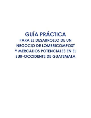 GUÍA PRÁCTICA
PARA EL DESARROLLO DE UN
NEGOCIO DE LOMBRICOMPOST
Y MERCADOS POTENCIALES EN EL
SUR-OCCIDENTE DE GUATEMALA
 