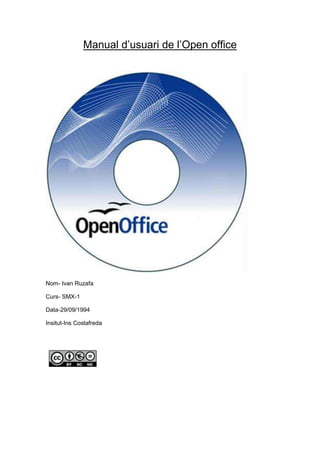Manual d’usuari de l’Open office<br />Nom- Ivan Ruzafa<br />Curs- SMX-1<br />Data-29/09/1994<br />Insitut-Ins Costafreda <br />INDEX<br />1-Presentació<br />2- Introducció del producte<br />3-Guia d’instal·lació <br />4- Resolucions a error/s<br />5-Glossari<br />Introducció al producte<br />OppenOffice es una suite ofimàtica de codi font lliure basada en la suite ofimàtica StarOffice de Sun Microsystems AMB versions per a tots els sistemes operatius.<br />Consta dels següent programes:<br />OppenOffice.org Writer-processador de textos<br />OppenOffice.org Math- editor de formules<br />OppenOffice.org Calc- Full de Càlcul<br />OppenOffice.org Draw- Editor de dibuixos i gràfics<br />OppenOffice.org Impress- Editor de presentacions<br />OppenOffice .org Web- Editor de pagines web<br />Instal·lació del producte<br />Instal·lació- Descarrega la versió del programa per al teu sistema operatiu i els diccionaris per tal de fer la correcció correcta i instal·lar seguint les instruccions de la pagina web.<br />Pas 1- Posa en el cercador Descarregar OppenOffice, i guardar-lo al escriptori.<br />La página per descargar el programa. Podeu  fer clic aquí. http://es.openoffice.org/<br />Pas 2- Fem doble clic al arxiu d’instal·lació que acabem de descarregar.<br />Pas 3- Quan sens obre cliquem a Ejecutar.<br />Pas 4- Si el arxiu el volem desar a una altre carpeta fem clic a examinar, si ens esta be la carpeta per defecte fem clic a descomprimir.<br /> <br />Pas 5- A la següent pagina fem clic a següent per a que s’iniciï la instal·lació.<br />Pas 6- Fiquem un nom de usuari, i si nomes farem servir nosaltres els programa cliquem solo para mi, del contrari cliquem el altre.<br />Pas 7- Si volem que la instal·lació sigui completa, cliquem a completa, si la volem personalitzar cliquem a personalitzar.<br />Pas 8- Finalment fem clic a Finalizar, i llest, ja tenim el OppenOffice instal·lat al nostre ordinador.<br />Últim pas- Obri el icono de OppenOffice, i ens sortirà la pantalla de inici.<br />Iniciació al OppeOffice<br />-381038100000Pas 1- Obrim el menú de inicio, programes, oppenofice i obrim el Writer.<br />Pas 2- Obrim el programa i ens surt un document en blanc.<br />Pas 3- Ara ya podem comensar a fer el nostre document, per canviar el idioma de la lletra per tal de que ens pugui ajudar a la correcció, a la part inferior del document hi posa el idioma predeterminat, per tal de modificarlo cliquem sobre l’idioma, anem a –Mes, -obrim la pestanya Tipus de lletra, -i per canviarla cliquem a Lengua.<br />Pas 4- Per tal de inserir una taula, nem a la part superiors de menús, cliquem sobre Insereix i ens sortirà taula, i cliquem i fiquem les mides que vulguem.<br />Pas 5- Per tal de modificar el tipus de lletra, la mida, el color, a la part superior del document tenim totes les opcions possibles. Tenim tot tipus de barres per a funcions diferents.<br />Pas 6- Per tal de guardar el document cliquem la opció archivo- i guardar como per desa’l.<br />lefttop- I seguidament: <br /> <br />