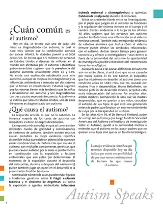 ¿Cuán común es
el autismo?
Hoy en día, se estima que uno de cada 150
niños es diagnosticado con autismo, lo cual lo
hace más común que la combinación sumada
del cáncer infantil, la diabetes juvenil y el SIDA
pediátrico. Se estima que 1.5 millones de personas
en Estados Unidos y decenas de millones en el
mundo son afectadas por el autismo. Estadísticas
gubernamentales sugieren que la prevalencia del
autismo aumenta anualmente entre 10 y 17%.
No existe una explicación establecida para este
aumento, aunque las mejoras en el diagnóstico y las
influencias ambientales a menudo son dos razones
que se toman en consideración. Estudios sugieren
que los varones tienen más tendencia que las niñas
a desarrollarse con autismo, y son diagnosticados
con tres a cuatro veces más frecuencia. Actualmente
se estima que sólo en Estados Unidos, uno de cada
94 varones es diagnosticado con autismo.
¿Qué causa el autismo?
La respuesta sencilla es que no lo sabemos. La
inmensa mayoría de los casos de autismo son
idiopáticos, es decir, de origen desconocido.
Larespuestamáscomplejaesqueasícomoexisten
diferentes niveles de gravedad y combinaciones
de síntomas de autismo, también existen muchas
causas probables. La mejor evidencia científica
disponible indica que existe un potencial de que sean
varias combinaciones de factores las que causan el
autismo; son múltiples componentes genéticos que
puedan causar autismo por sí solos o posiblemente
en combinación con la exposición a factores
ambientales que aún están por determinarse. El
momento de la exposición durante el desarrollo
del niño (antes, durante o después del nacimiento)
puede también jugar un papel en el desarrollo o la
presentación final del trastorno.
Unreducidonúmerodecasospuedenestarligados
a trastornos genéticos como X Frágil, esclerosis
tuberosa y el síndrome de Angelman, así como
la exposición a agentes ambientales infecciosos
(rubeola maternal o citomegalovirus) o químicos
(talidomida o valproato) durante el embarazo.
Existe un creciente interés entre los investigadores
por el papel que juegan en el autismo las funciones
y la regulación del sistema inmune en el cuerpo y el
cerebro. Ciertas evidencias a lo largo de los últimos
30 años sugieren que las personas con autismo
pueden también tener una inflamación en el sistema
nervioso central. También está emergiendo evidencia
de estudios animales que ilustra cómo el sistema
inmune puede afectar las conductas relacionadas
con el autismo. Autism Speaks trabaja para generar
conciencia y ofrecer a investigadores –sean dentro o
fuera de la comunidad del autismo– la oportunidad
de investigar las posibles conexiones del trastorno con
temas inmunológicos.
Aunque la causa o las causas definitivas del autismo
aún no están claras, sí está claro que no es causado
por malos padres. El Dr. Leo Kanner, el psiquiatra
que fue el primero en describir al autismo como una
condición única en 1943, creía que era causado por
madres frías y desprendidas. Bruno Bettelheim, un
famoso profesor de desarrollo infantil, perpetuó esta
mala interpretación del autismo. Por muchos años
ambos médicos promovieron la idea que las madres
desprendidas, que no querían a sus niños, causaban
el autismo de sus hijos, lo que creó una generación
entera de padres que llevaban un enorme sentimiento
de culpa por la discapacidad de sus hijos.
En los años 60 y 70, el Dr. Bernard Rimland, padre
de un hijo con autismo y que luego fundó la Sociedad
Americana del Autismo y el Instituto de Investigación
Sobre el Autismo, ayudó a la comunidad médica a
entender que el autismo no lo causan padres que no
quieren a sus hijos sino que es un trastorno biológico.
Autism Speaks
{La mejor evidencia científica que
tenemos disponible hoy en día
indica que existe una posibilidad
dequeseanvariascombinaciones
de factores las que causan
el autismo.
}
4
 