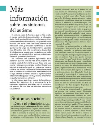 Más
información
sobre los síntomas
del autismo
El autismo afecta la forma en que su hijo percibe
el mundo y dificulta la comunicación y la interacción
social. Puede que también tenga conductas repetitivas
ointeresesintensos.Lossíntomas,ysugravedad,varían
en cada una de las áreas afectadas (comunicación,
interacción social, y conductas repetitivas). Es posible
que su hijo no tenga los mismos síntomas y parezca
muy diferente a otro niño con el mismo diagnóstico.
Si usted conoce a una persona con autismo, no podrá
generalizar sus características autistas particulares a
los demás que tienen el síndrome.
Los síntomas del autismo típicamente están
presentes durante toda la vida de la persona. Una
persona afectada levemente puede llevar una vida
normal y sólo aparentar ser algo peculiar. Una persona
afectada severamente puede ser incapaz de hablar o
cuidarse a sí misma. La intervención temprana puede
marcar diferencias extraordinarias en el desarrollo de
su hijo. Además, la manera en que su hijo funciona en
estos momentos puede ser muy distinta a la manera
en que funcionará más adelante.
La información que sigue—acerca de los síntomas
sociales, los trastornos de la comunicación y las
conductas repetitivas asociadas con el autismo—
fue tomada de sitio Web del Instituto Nacional de
Salud Mental.
Síntomas sociales
Desde el principio, los bebés
de desarrollo típico o neurotípicos son seres sociales.
Desde muy temprano,miran a la gente,voltean cuando
escuchan voces, agarran un dedo, e incluso sonríen.
Por el contrario, la mayoría de los niños con
autismo parecen tener mucha dificultad en aprender
a participar en el intercambio de las interacciones
humanas cotidianas. Aún en el primer año de
vida, muchos no interactúan y evitan el contacto
visual normal. Pueden parecer indiferentes a otras
personas y preferir estar solos. Pueden resistir
que se les dé afecto o aceptan abrazos y cariños
pasivamente. Más adelante, puede que no busquen
consuelo ni respondan en una manera típica a las
demostraciones de afecto o enojo de sus padres. La
investigación ha sugerido que a pesar de que los
niños con autismo sí sienten cariño y apego por
sus padres, la expresión de este afecto es inusual y
difícil de percibir. A los padres les puede parecer
que su hijo no conecta con ellos. Los padres que
esperaban disfrutar del placer de abrazar, enseñar
y jugar con su hijo pueden sentirse destrozados por
esta ausencia del comportamiento afectuoso típico
y esperado de un hijo.
Los niños con autismo también se tardan más
en aprender a interpretar lo que los otros están
pensando y sintiendo. Las pautas sociales sutiles
tales como una sonrisa, un saludo con la mano o
una mueca pueden tener poco significado para un
niño con autismo. Para un niño que no entiende
estas pautas,“Ven aquí”puede siempre significar lo
mismo,ya sea que el que lo dice sonría y extienda los
brazos para abrazarlo o tenga el ceño fruncido y los
puños en las caderas.Sin la habilidad de interpretar
gestos y expresiones faciales, el mundo social puede
parecer desconcertante. Para agravar el problema,
la gente con autismo tiene dificultades viendo las
cosas desde la perspectiva de la otra persona. La
mayoría de los niños de cinco años entienden que
otras personas tienen pensamientos, sentimientos y
metas distintas a las de ellos. Un niño con autismo
puede no tener ese entendimiento. Esa falta de
entendimiento los hace incapaces de predecir o
entender las acciones de otras personas.
A pesar de que no es universal, es común que
las personas con autismo tengan dificultades
regulando sus emociones. Esto puede tener la
forma de comportamiento “inmaduro” tal como
llorar en clase o decir espontáneamente cosas que a
los demás les parecen inapropiadas.A veces pueden
ser revoltosos y físicamente agresivos, dificultando
aún más las relaciones sociales. Tienen tendencia
a “perder el control”, sobre todo cuando están en
un ambiente extraño o abrumador, o cuando se
enfadan o se sienten frustrados. A veces pueden
romper objetos, atacar a los demás o herirse a sí
mismos. En su frustración, algunos se golpean la
cabeza, se halan el cabello o se muerden los brazos.
5
 