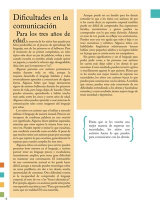 Dificultades en la
comunicación
Para los tres años de
edad, la mayoría de los niños han pasado por
hitos predecibles en el proceso de aprendizaje del
lenguaje; una de las primeras es el balbuceo. Para
el momento de su primer cumpleaños, un niño
típico sabe decir un par de palabras, voltea y mira
cuando escucha su nombre, señala cuando quiere
un juguete, y cuando le ofrecen algo desagradable,
deja claro que la respuesta es “no”.
Algunas personas con autismo permanecen
mudas durante toda su vida, aunque la
mayoría desarrolla el lenguaje hablado y todos
eventualmente aprenden a comunicarse de alguna
forma. Algunos bebés que luego demuestran
signos de autismo balbucean durante los primeros
meses de vida, pero luego dejan de hacerlo. Otros
pueden atrasarse, aprendiendo a hablar mucho
más tarde, entre los cinco y nueve años de edad.
Algunos niños pueden aprender a usar sistemas de
comunicación tales como imágenes del lenguaje
por señas.
Los niños con autismo que sí hablan a menudo
utilizan el lenguaje de manera inusual. Parecen ser
incapaces de combinar palabras en una oración
con significado. Algunos dicen palabras separadas,
mientras que otros repiten la misma frase una y
otra vez. Pueden repetir o imitar lo que escuchan,
una condición conocida como ecolalia. A pesar de
que muchos niños con autismo pasan por una etapa
en la que repiten lo que escuchan, generalmente la
superan para cuando cumplen los tres años.
Algunos niños con autismo poco severo pueden
presentar leves retrasos en el lenguaje, o incluso
parecer tener un lenguaje precoz y vocabularios
inusualmente amplios, pero tener gran dificultad
en mantener una conversación. El intercambio
de una conversación normal se les puede hacer
difícil, aunque a menudo pueden monologar sobre
un tema predilecto, sin dar a los demás mucha
oportunidad de comentar. Otra dificultad común
es la incapacidad de comprender el lenguaje
corporal, el tono de voz o las “frases idiomáticas”.
Por ejemplo,alguien con autismo puede interpretar
una expresión sarcástica como“Pues,qué maravilla”
como que en realidad ES una maravilla.
Aunque puede ser un desafío para los demás
entender lo que a los niños con autismo de por
sí les cuesta decir, su expresión corporal también
puede ser difícil de comprender. Sus expresiones
faciales, movimientos y gestos pueden no
corresponder con lo que están diciendo. Además
su tono de voz puede no reflejar sus sentimientos.
Pueden usar una voz aguda que sube y baja o un
tono monótono y robótico. Algunos niños con
habilidades lingüísticas relativamente buenas
hablan como pequeños adultos y no logran hablar
en la jerga que es común entre sus compañeros.
Sin gestos significativos y sin el lenguaje para
poder pedir cosas, a las personas con autismo
les cuesta más dejar saber a los demás lo que
necesitan.Como resultado,pueden recurrir a gritos
o sencillamente agarrar lo que quieren. Hasta que
se les enseña una mejor manera de expresar sus
necesidades, los niños con autismo hacen lo que
pueden para comunicarse con los demás.A medida
que crecen, pueden estar más conscientes de sus
dificultades entendiendo a los demás y haciéndose
entender, y como resultado, tienen mayor riesgo de
tener ansiedad o deprimirse.
{Hasta que se les enseña una
mejor manera de expresar sus
necesidades, los niños con
autismo hacen lo que pueden
para comunicarse con los demás.}
6
 