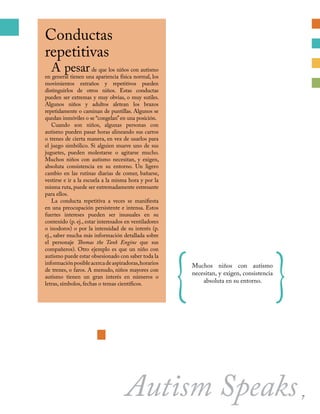 Conductas
repetitivas
A pesarde que los niños con autismo
en general tienen una apariencia física normal, los
movimientos extraños y repetitivos pueden
distinguirlos de otros niños. Estas conductas
pueden ser extremas y muy obvias, o muy sutiles.
Algunos niños y adultos aletean los brazos
repetidamente o caminan de puntillas. Algunos se
quedan inmóviles o se “congelan”en una posición.
Cuando son niños, algunas personas con
autismo pueden pasar horas alineando sus carros
o trenes de cierta manera, en vez de usarlos para
el juego simbólico. Si alguien mueve uno de sus
juguetes, pueden molestarse o agitarse mucho.
Muchos niños con autismo necesitan, y exigen,
absoluta consistencia en su entorno. Un ligero
cambio en las rutinas diarias de comer, bañarse,
vestirse e ir a la escuela a la misma hora y por la
misma ruta, puede ser extremadamente estresante
para ellos.
La conducta repetitiva a veces se manifiesta
en una preocupación persistente e intensa. Estos
fuertes intereses pueden ser inusuales en su
contenido (p. ej., estar interesados en ventiladores
o inodoros) o por la intensidad de su interés (p.
ej., saber mucha más información detallada sobre
el personaje Thomas the Tank Engine que sus
compañeros). Otro ejemplo es que un niño con
autismo puede estar obsesionado con saber toda la
informaciónposibleacercadeaspiradoras,horarios
de trenes, o faros. A menudo, niños mayores con
autismo tienen un gran interés en números o
letras, símbolos, fechas o temas científicos.
Autism Speaks
{Muchos niños con autismo
necesitan, y exigen, consistencia
absoluta en su entorno.
}
7
 