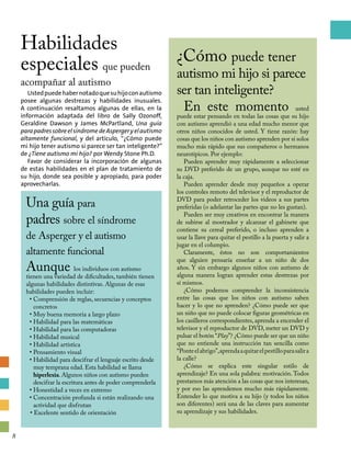 ¿Cómo puede tener
autismo mi hijo si parece
ser tan inteligente?
En este momento usted
puede estar pensando en todas las cosas que su hijo
con autismo aprendió a una edad mucho menor que
otros niños conocidos de usted. Y tiene razón: hay
cosas que los niños con autismo aprenden por sí solos
mucho más rápido que sus compañeros o hermanos
neurotípicos. Por ejemplo:
Pueden aprender muy rápidamente a seleccionar
su DVD preferido de un grupo, aunque no esté en
la caja.
Pueden aprender desde muy pequeños a operar
los controles remoto del televisor y el reproductor de
DVD para poder retroceder los videos a sus partes
preferidas (o adelantar las partes que no les gustan).
Pueden ser muy creativos en encontrar la manera
de subirse al mostrador y alcanzar el gabinete que
contiene su cereal preferido, o incluso aprenden a
usar la llave para quitar el pestillo a la puerta y salir a
jugar en el columpio.
Claramente, éstos no son comportamientos
que alguien pensaría enseñar a un niño de dos
años. Y sin embargo algunos niños con autismo de
alguna manera logran aprender estas destrezas por
sí mismos.
¿Cómo podemos comprender la inconsistencia
entre las cosas que los niños con autismo saben
hacer y lo que no aprenden? ¿Cómo puede ser que
un niño que no puede colocar figuras geométricas en
los casilleros correspondientes, aprenda a encender el
televisor y el reproductor de DVD, meter un DVD y
pulsar el botón “Play”? ¿Cómo puede ser que un niño
que no entiende una instrucción tan sencilla como
“Ponteelabrigo”,aprendaaquitarelpestilloparasalira
la calle?
¿Cómo se explica este singular estilo de
aprendizaje? En una sola palabra: motivación.Todos
prestamos más atención a las cosas que nos interesan,
y por eso las aprendemos mucho más rápidamente.
Entender lo que motiva a su hijo (y todos los niños
son diferentes) será una de las claves para aumentar
su aprendizaje y sus habilidades.
Una guía para
padres sobre el síndrome
de Asperger y el autismo
altamente funcional
Aunque los individuos con autismo
tienen una variedad de dificultades, también tienen
algunas habilidades distintivas. Algunas de esas
habilidades pueden incluir:
• Comprensión de reglas, secuencias y conceptos
concretos
• Muy buena memoria a largo plazo
• Habilidad para las matemáticas
• Habilidad para las computadoras
• Habilidad musical
• Habilidad artística
• Pensamiento visual
• Habilidad para descifrar el lenguaje escrito desde
muy temprana edad. Esta habilidad se llama
hiperlexia. Algunos niños con autismo pueden
descifrar la escritura antes de poder comprenderla
• Honestidad a veces en extremo
• Concentración profunda si están realizando una
actividad que disfrutan
• Excelente sentido de orientación
Habilidades
especiales que pueden
acompañar al autismo
Ustedpuedehabernotadoquesuhijoconautismo
posee algunas destrezas y habilidades inusuales.
A continuación resaltamos algunas de ellas, en la
información adaptada del libro de Sally Ozonoff,
Geraldine Dawson y James McPartland, Una guía
parapadressobreelsíndromedeAspergeryelautismo
altamente funcional, y del artículo, “¿Cómo puede
mi hijo tener autismo si parece ser tan inteligente?”
de ¿Tiene autismo mi hijo? por Wendy Stone Ph.D.
Favor de considerar la incorporación de algunas
de estas habilidades en el plan de tratamiento de
su hijo, donde sea posible y apropiado, para poder
aprovecharlas.
8
 