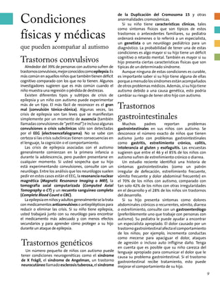 Condiciones
físicas y médicas
que pueden acompañar al autismo
Trastornos convulsivos
Alrededor del 39% de personas con autismo sufren de
trastornosconvulsivos,mejorconocidoscomoepilepsia.Es
más común en aquellos niños que también tienen déficit
cognitivo comparado con los que no lo tienen. Algunos
investigadores sugieren que es más común cuando el
niño muestra una regresión o pérdida de destrezas.
Existen diferentes tipos y subtipos de crisis de
epilepsia y un niño con autismo puede experimentar
más de un tipo. El más fácil de reconocer es el gran
mal (convulsión tónico-clónica). Algunas veces, las
crisis de epilepsia son tan leves que se manifiestan
simplemente por un momento de ausencia (también
llamadasconvulsionesde“petit mal”)einclusoalgunas
convulsiones o crisis subclínicas sólo son detectadas
por el EEG (electroencefalograma). No se sabe con
certeza si las crisis subclínicas tienen consecuencias en
el lenguaje, la cognición o el comportamiento.
Las crisis de epilepsia asociadas con el autismo
generalmente comienzan en la primera infancia o
durante la adolescencia, pero pueden presentarse en
cualquier momento. Si usted sospecha que su hijo
está experimentando convulsiones, consulte con un
neurólogo. Entre los análisis que los neurólogos suelen
pedir en estos casos están el EEG, la resonancia nuclear
magnética (Magnetic Resonance Imaging o MRI), la
tomografía axial computarizada (Computed Axial
Tomography o CT) y un recuento sanguíneo completo
(Complete Blood Count o CBC).
Laepilepsiaenniñosyadultosgeneralmenteselatrata
conmedicamentosanticonvulsivosoantiepilépticospara
reducir o eliminar las crisis. Si su niño tiene epilepsia,
usted trabajará junto con su neurólogo para encontrar
el medicamento más adecuado y con menos efectos
secundarios y para aprender cómo proteger a su hijo
durante un ataque de epilepsia.
de la Duplicación del Cromosoma 15 y otras
anormalidades cromosómicas.
Si su niño tiene características clínicas, tales
como síntomas físicos que son típicos de estos
trastornos o antecedentes familiares, su pediatra
ordenará exámenes o lo referirá a un especialista,
un genetista o un neurólogo pediátrico para un
diagnóstico. La probabilidad de tener una de estas
condiciones es algo mayor si su hijo tiene un déficit
cognitivo o retardo mental. También es mayor si su
hijo presenta ciertas características físicas que son
típicas de un determinado síndrome.
Aunque ninguna de estas condiciones es curable,
es importante saber si su hijo tiene alguna de ellas
porqueamenudolossíndromesestánacompañados
de otros problemas médicos. Además, si su hijo tiene
autismo debido a una causa genética, esto podría
cambiar su riesgo de tener otro hijo con autismo.
Trastornos
gastrointestinales
Muchos padres reportan problemas
gastrointestinales en sus niños con autismo. Se
desconoce el número exacto de niños que tienen
autismo junto con problemas gastrointestinales
como gastritis, estreñimiento crónico, colitis,
intolerancia al gluten y esofaguitis. Las encuestas
sugieren que entre el 46 y el 85% de los niños con
autismo sufren de estreñimiento crónico o diarrea.
Un estudio reciente identificó una historia de
síntomas gastrointestinales (como un patrón
irregular de defecación, estreñimiento frecuente,
vómito frecuente y dolor abdominal frecuente) en
el 70% de los niños con autismo, comparado con
tan solo 42% de los niños con otras irregularidades
en el desarrollo y el 28% de los niños sin trastornos
del desarrollo.
Si su hijo presenta síntomas como dolores
abdominales crónicos o recurrentes, vómito, diarrea
o estreñimiento, consulte con un gastroenterólogo
(preferiblemente uno que trabaje con personas con
autismo). Su pediatra le puede ayudar a encontrar
un especialista apropiado. El dolor causado por un
trastornogastrointestinalafectaelcomportamiento
de los niños; por ejemplo, incrementa conductas
como mecerse para apaciguar el dolor, ataques
de agresión o incluso auto infligirse daño. Tenga
en cuenta que es posible que su niño carezca del
lenguaje apropiado para comunicar el dolor que le
causa su problema gastrointestinal. Si el trastorno
gastrointestinal recibe tratamiento, esto puede
mejorar el comportamiento de su hijo.
Trastornos genéticos
Un número pequeño de niños con autismo puede
tener condiciones neurogenéticas como el síndrome
de X Frágil, el síndrome de Angelman, un trastorno
neurocutáneollamadoesclerosistuberosa,elsíndrome
9
 