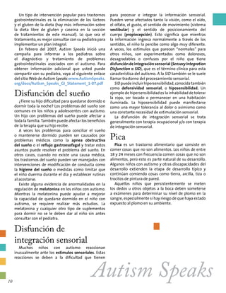 Autism Speaks
Un tipo de intervención popular para trastornos
gastrointestinales es la eliminación de los lácteos
y el gluten de la dieta (hay más información sobre
la dieta libre de gluten y caseína en la sección
de tratamientos de este manual). Lo que sea el
tratamiento, es mejor consultar con su pediatra para
implementar un plan integral.
En febrero del 2007, Autism Speaks inició una
campaña para informar a los pediatras sobre
el diagnóstico y tratamiento de problemas
gastrointestinales asociados con el autismo. Para
obtener información adicional que usted puede
compartir con su pediatra, vaya al siguiente enlace
del sitio Web de Autism Speaks:www.AutismSpeaks.
org/docs/Autism_Speaks_GI_Statement_1-07.pdf
Disfunción del sueño
¿Tiene su hijo dificultad para quedarse dormido o
dormir toda la noche? Los problemas del sueño son
comunes en los niños y adolescentes con autismo.
Un hijo con problemas del sueño puede afectar a
toda la familia.También puede afectar los beneficios
de la terapia que su hijo recibe.
A veces los problemas para conciliar el sueño
o mantenerse dormido pueden ser causados por
problemas médicos como la apnea obstructiva
del sueño o el reflujo gastroesofagal y tratar estos
asuntos puede resolver el problema del sueño. En
otros casos, cuando no existe una causa médica,
los trastornos del sueño pueden ser manejados con
intervenciones de modificación de conducta como
la higiene del sueño o medidas como limitar que
el niño duerma durante el día y establecer rutinas
al acostarse.
Existe alguna evidencia de anormalidades en la
regulación de melatonina en los niños con autismo.
Mientras la melatonina puede ayudar a mejorar
la capacidad de quedarse dormido en el niño con
autismo, se requiere realizar más estudios. La
melatonina y cualquier otro tipo de suplementos
para dormir no se le deben dar al niño sin antes
consultar con el pediatra.
Disfunción de
integración sensorial
Muchos niños con autismo reaccionan
inusualmente ante los estímulos sensoriales. Estas
reacciones se deben a la dificultad que tienen
para procesar e integrar la información sensorial.
Pueden verse afectados tanto la visión, como el oído,
el olfato, el gusto, el sentido de movimiento (sistema
vestibular) y el sentido de posicionamiento del
cuerpo (propiocepción). Esto significa que mientras
la información ingresa normalmente a través de los
sentidos, el niño la percibe como algo muy diferente.
A veces, los estímulos que parecen “normales” para
otros niños, son experimentados como dolorosos,
desagradables o confusos por el niño que tiene
disfuncióndeintegraciónsensorial(SensoryIntegration
Disfunction o SID), que es el término clínico para esta
característica del autismo. A la SID también se le suele
llamar trastorno del procesamiento sensorial.
SID puede incluir hipersensibilidad, conocida también
como defensividad sensorial, o hiposensibilidad. Un
ejemplo de hipersensibilidad es la inhabilidad de tolerar
la ropa, ser tocado o permanecer en una habitación
iluminada. La hiposensibilidad puede manifestarse
como una mayor tolerancia al dolor o asimismo como
una constante necesidad de estimulación sensorial.
La disfunción de integración sensorial se trata
generalmente con terapia ocupacional y/o con terapia
de integración sensorial.
Pica
Pica es un trastorno alimentario que consiste en
comer cosas que no son alimentos. Los niños de entre
18 y 24 meses con frecuencia comen cosas que no son
alimentos, pero esto es parte natural de su desarrollo.
Algunos niños con autismo y otras discapacidades del
desarrollo extienden la etapa de desarrollo típico y
continúan comiendo cosas como tierra, arcilla, tiza o
trocitos de pintura de pared.
Aquellos niños que persistentemente se meten
los dedos u otros objetos a la boca deben someterse
a exámenes para determinar su nivel de plomo en la
sangre, especialmente si hay riesgo de que haya estado
expuesto al plomo en su ambiente.
10
 