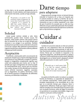 su hijo. Esté o no de acuerdo, agradézcales por la
información. Si está molesto, será mejor procesar la
información más tarde, cuando se haya calmado.
Soledad
Usted puede sentirse aislado y solo. Estos
sentimientos pueden tener muchas causas. Por
ejemplo, usted puede sentirse solo porque piensa
que la situación de su hijo no le deja tiempo para
acercarse a sus amigos o sus parientes. También
puedepensarqueellosnovanaentenderlasituación
o no lo van a apoyar. Más adelante le presentaremos
sugerenciasparaqueustedpuedacuidarseyobtener
el apoyo que tanto necesita.
Aceptación
Finalmente, usted puede sentir una sensación de
aceptación.Aceptarquesuhijohasidodiagnosticado
con autismo es muy diferente a aceptar el autismo.
Aceptar el diagnóstico simplemente significa que
usted está preparado para luchar por su hijo. El
período que sigue al diagnóstico de autismo puede
ser tremendamente duro, incluso para las familias
más unidas. Aunque el niño afectado por el autismo
nunca enfrente reacciones negativas asociadas
con su diagnóstico, los padres, hermanos y otros
de la familia procesan el diagnóstico de diferentes
maneras y en diferentes momentos.
Darse tiempo
para adaptarse
Tenga paciencia consigo mismo. Le tomará tiempo
entender el trastorno de su hijo y el impacto que
el autismo tendrá en usted y su familia. De vez en
cuando usted volverá a experimentar angustia. Habrá
momentos en que se sienta impotente y con rabia
de que el autismo ha causado que su vida sea muy
diferente a lo que usted había planeado. Pero también
experimentará sentimientos de esperanza cuando vea
que su hijo comienza a progresar.
Cuidar al
cuidador
{
“Al principio, a mi marido le costó
muchísimo aceptar el diagnóstico de
nuestro hijo. Cuando Max comenzó
a progresar en su programa de
ABA, todo cambió. Durante esta
primera etapa, yo tuve que hacer un
gran esfuerzo para mantener
funcional a la familia”.
}
Autism Speaks
Cambiar el curso de la vida de un niño con autismo
puede ser una experiencia llena de recompensas.
Usted está cambiando inmensamente la vida de su
hijo. Para hacerlo realidad, usted necesita cuidarse a sí
mismo. Piense por un instante la respuesta a las
siguientes preguntas: ¿De dónde proviene su apoyo y
sufuerza?¿Cómorealmentesesienteusted?¿Necesita
desahogarse con un llanto fuerte? ¿Quejarse? ¿Gritar?
¿Necesita ayuda pero no sabe a quién acudir?
{Recuerde que si usted quiere darle
a su hijo los mejores cuidados,
primero tiene que cuidarse a sí
mismo de la mejor manera posible.
}Los padres de familia suelen no evaluar sus propias
fuentes de fortaleza, su capacidad de adaptación, o
sus actitudes emocionales. Usted puede estar tan
ocupado respondiendo a las necesidades de su hijo
que no se permite tiempo para relajarse, llorar o
simplemente reflexionar. Puede que espere hasta que
esté tan cansado o tan estresado hasta el punto en que
casi no pueda funcionar, antes de llegar el momento
en que piense en sus propias necesidades. Llegar a ese
estado es malo para usted y la familia.
12
 