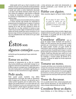 {
En mi grupo de apoyo conocí a
un grupo de mujeres que está
experimentando lo mismo. ¡Qué
agradable no sentirme como si fuera
de otro planeta! }
a otras personas que usted está atravesando un
periodo complicado y que necesita que le den
una mano?
Hablar con alguien.
Todos necesitan alguien con quien hablar. Contarle
Usted puede sentir que su hijo lo necesita en este
instante,másquenunca.Sulistadeasuntospendientes
puedeserloquelepermitafuncionarenestemomento:
o puede que usted se sienta totalmente abrumado
y no sepa ni por dónde comenzar. Existe más de una
sola manera de adaptarse. Cada familia es diferente
y maneja las situaciones estresantes a su manera.
Al comenzar el tratamiento de su hijo lo ayudará a
sentirse mejor.
Aceptarelimpactoemocionaldelautismoycuidarse
a sí mismo durante este periodo tan estresante lo
preparará para los desafíos que le esperan. El autismo
es un trastorno multifacético que afecta todos los
aspectos de la vida. No solo cambiará la forma en
que usted ve a su hijo, cambiará la manera en que
usted mira al mundo. Según el testimonio de muchos
padres de familia, puede que esto lo convierta en una
persona mejor. El amor y la esperanza que tiene por su
hijo son probablemente más fuertes de lo que usted
se imagina.
Éstosson
algunos consejos de padres
de familia que han pasado por lo que usted está
pasando:
Entrar en acción.
Comenzar el tratamiento de su hijo va a ayudar.
Hay muchos detalles que usted debe manejar en un
programa intensivo de tratamiento, especialmente si
lo lleva a cabo en su propia casa. Si usted sabe que su
hijo está involucrado en actividades significativas, le
resultará más fácil concentrarse en seguir adelante.
Pedir ayuda.
Pedir ayuda puede resultarle muy difícil,
especialmente al principio. No dude en aprovechar
todo el apoyo que le ofrezcan. Las personas que lo
rodean quieren ayudarlo, pero no saben cómo. ¿Hay
alguien que pueda llevarse a sus otros hijos por una
tarde? ¿O preparar la cena una noche para que usted
pueda estudiar? ¿Podrá alguien ayudarle un día con
las compras o con la ropa sucia? ¿Puede contarles
lo que le está pasando y cómo se siente. Alguien que
simplemente lo escuche puede ser una gran fuente
de fortaleza. Si no puede salir de la casa, llame a
algún amigo por teléfono.
Considerar afiliarse con un
grupo de apoyo. Puede resultarle útil escuchar o
hablar con otras personas que han pasado o están
pasando por circunstancias similares. Los grupos
de apoyo pueden resultar una gran fuente de
información sobre servicios disponibles en su zona
y quién los provee. Es posible que le toque ir a varios
grupos hasta que encuentre uno en el que se sienta
a gusto. Puede que descubra que usted no es una
persona que se sienta cómoda en grupos de apoyo.
Sin embargo, a muchos padres de familia en su
situación, su grupo de apoyo les brinda esperanza,
aliento y ánimo.
Tomarse un recreo.
Si puede, permítase unos momentos de distensión,
aunque sea unos pocos minutos para salir de la casa
a caminar. Ir al cine, de compras, o visitar a un amigo
puede aportar un alivio enorme. Si se siente egoísta
por tomarse un recreo, piense que esto lo ayudará a
renovarse para las cosas que tiene que hacer cuando
regrese.
Tratar de descansar.
Si le es posible dormir bien, estará preparado para
tomar buenas decisiones, ser más paciente con su
niño y manejar toda la tensión de su vida.
Considerar llevar un diario.
Louise DeSalvo, en el libro Writing as a Way of
13
 