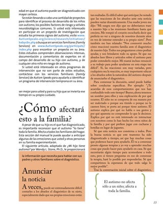 la información que necesita para hablar con sus
padres y otros familiares sobre el diagnóstico.
Anunciar
la noticia
A veces,puede ser extremadamente difícil
contarles a los abuelos el diagnóstico de su nieto,
especialmente dado que sus propias emociones están { El autismo no afecta
sólo a un niño; afecta a
toda la familia.
}
edad en que el autismo puede ser diagnosticado con
mayor certeza.
Seestánllevandoacabounacantidaddeproyectos
para identificar el proceso de desarrollo de los niños
con autismo, los posibles factores de riesgo y señales
neurobiológicas comunes. Si usted está interesado
en participar en un proyecto de investigación que
estudia los primeros signos del autismo, visite www.
AutismSpeaks.org/science/research/initiatives/
babysibs.phpobusqueenserviciosfamiliares(Family
Services) en www.AutismSpeaks.org/participate/
index.php para encontrar un proyecto en su área.
Estos estudios comprenden observaciones intensas,
documentación y comentarios de expertos en el
campo del desarrollo de su hijo con autismo, y de
cualquier otro niño en riesgo de autismo.
Si usted está interesado en otros programas de
intervención que no son parte de estos estudios,
contáctese con los servicios familiares (Family
Services) de Autism Speaks para ayudarlo a identificar
un programa de intervención temprana en su área.
ser mejor para usted y para su hijo que se invierta ese
tiempo en su propio cuidado.
¿Cómo afectará
esto a la familia?
A pesar de que su hijo es el que fue diagnosticado,
es importante reconocer que el autismo “lo tiene”
todalafamilia.Afectaatodoslosfamiliaresdelhogar.
Esta sección del manual le puede ayudar a anticipar
algunas de las emociones que usted y otras personas
en su familia experimentarán.
El siguiente artículo, adaptado de ¿Mi hijo tiene
autismo? por Wendy L. Stone, Ph.D., le proporcionará
tan exaltadas.Es difícil saber qué anticipar;he notado
que las reacciones de los abuelos ante esta noticia
pueden variar dramáticamente. Una madre joven me
dijo: “Mi suegra nos dijo que no deberíamos traer
a nuestro hijo a las reuniones familiares hasta que
creciera. Me rompió el corazón escucharla decir que
prefería no ver a ninguno de nosotros durante años
en vez de intentar entender a su propio nieto”. Pero
también me han relatado: “Nos conmovió mucho
cómo reaccionó nuestra familia ante el diagnóstico
de nuestro hijo.Todos nos preguntaron cómo podían
ayudar, y nos brindaron todo su apoyo. Sé que sus
abuelos leen libros y artículos sobre el autismo para
poder entenderlo mejor. Mi mamá incluso renunció
a su trabajo para poder ayudarme en esta etapa tan
difícil”. Sí, las reacciones son muy variadas, pero
cualquiera sea la reacción, es muy importante educar
a los abuelos sobre la naturaleza del autismo después
de anunciarles el diagnóstico.
Para comenzar la discusión, usted puede hablar
sobre conductas específicas. Por ejemplo: “¿Te
acuerdas de esos comportamientos que nos han
confundido todo este tiempo? Bueno,ahora tenemos
un nombre para ellos y una explicación de por qué
ocurren. El niño no se comporta de esa manera por
ser malcriado o porque sea tímido o porque no le
caemos bien; se porta así porque tiene autismo. El
autismo explica por qué no habla o usa gestos y
por qué aparenta no comprender lo que le decimos.
Explica por qué no está interesado en interactuar
con nosotros como lo han hecho los otros niños de
la familia y por qué prefiere jugar con cucharas y
botellas en lugar de juguetes.
Sé que esta noticia nos consterna a todos. Pero
la buena noticia es que este trastorno ha sido
diagnosticado a tiempo, así que hay muchas cosas
que podemos hacer para ayudarlo. Él va a comenzar
pronto algunas terapias y yo voy a aprender muchas
cosas que puedo hacer para ayudarlo en casa. Sé que
necesitarán algún tiempo para acomodarse a todo
esto, pero si tienen preguntas en eso de comenzar
la terapia, haré lo posible por responderlas. Sé que
compartimos la esperanza de que todo salga lo
mejor posible”.
Tras la conversación inicial sobre el diagnóstico,
15
 