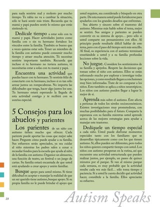 para nada sentirte mal y molesto por mucho
tiempo. Tu rabia no va a cambiar la situación,
sólo te hará sentir más triste. Recuerda que tu
mamá y papá pueden sentir lo mismo que estás
sintiendo tú.	
Dedícale tiempo a estar solo con tu
mamá y papá. Hacer actividades juntos como
familia con o sin tu hermano fortalece los
vínculos entre la familia. También es bueno que
a veces quieras estar solo. Tener un miembro de
la familia con autismo puede consumir mucho
tiempo y atraer mucha atención. Tú necesitas
sentirte importante también. Recuerda que
incluso si tu hermano no tuviera autismo, tú
necesitarías estar a solas con tu mamá y papá.
Encuentra una actividad que
puedas hacer con tu hermano.Te sentirás feliz de
conectarte con tu hermano, incluso si es tan sólo
armar juntos un rompecabezas. No importa las
dificultades que tenga, hacer algo juntos los une.
Tu hermano estará esperando la llegada de
esta actividad contigo y te recibirá con su
sonrisa especial.
5 Consejos para los
abuelos y parientes
Los parientes de un niño con
autismo tienen mucho que ofrecer. Cada
pariente puede aportar las cosas que mejor sabe
hacer. Pregunte cómo puede ayudar a su familia.
Sus esfuerzos serán apreciados, ya sea cuidar
al niño mientras los padres salen a cenar o
recaudar fondos para la escuela que ayuda al niño
de la familia con autismo.Organice un almuerzo,
una función de teatro, un festival o un juego de
cartas. Su familia estará encantada de que usted
está ayudando a crear apoyo y unión familiar.	
Busque apoyo para usted mismo. Si tiene
dificultad en aceptar o manejar la realidad de que
un ser querido tiene autismo,busque apoyo.Si su
propia familia no le puede brindar el apoyo que
usted requiere, sea considerado y búsquelo en otra
parte. Deestamaneraustedpuedefortalecersepara
ayudarlos con los grandes desafíos que enfrentan.
Sea abierto y sincero sobre el trastorno del
autismo. Mientras más hable sobre el tema, mejor
se sentirá. Sus amigos y parientes se pueden
convertir en su sistema de apoyo… pero sólo si
usted comparte sus pensamientos con ellos. Al
principio puede resultarle difícil hablar de este
tema,pero con el paso del tiempo será más sencillo.
Al final, su experiencia con el autismo terminará
enseñándole a usted y a su familia profundas
lecciones sobre la vida.
No juzgue. Considere los sentimientos de
su familia y apóyelos. Respete las decisiones que
toman sobre el niño con autismo. Ellos se están
esforzando mucho por explorar e investigar todas
lasopciones,ycomoresultadolleganaconclusiones
muy bien informadas. Trate de no comparar a los
niños.Esto también se aplica a niños neurotípicos.
Los niños con autismo pueden llegar a lograr lo
mejor de sí.
Aprenda más sobre el autismo. Éste afecta
a personas de todos los niveles socioeconómicos.
Existen investigaciones muy prometedoras, con
muchas posibilidades para el futuro. Comparta la
esperanza con su familia mientras usted aprende
acerca de las mejores estrategias para ayudar a
manejar este trastorno.
Dedíquele un tiempo especial
a cada niño. Usted puede disfrutar momentos
especiales tanto con los familiares que se
desarrollan típicamente como con los que tienen
autismo.Sí,ellos pueden ser diferentes,pero todos
los niños quieren compartir tiempo con usted.Los
niños con autismo prosperan en la rutina, así que
encuentre una actividad estructurada que pueden
realizar juntos, por ejemplo, un paseo de quince
minutos por el parque. Si van al mismo parque
cada semana, es muy probable que la actividad
resulte cada vez más fácil… sólo toma tiempo y
paciencia.Si a usted le cuesta decidir qué actividad
hacer, consúltele a la familia. Ellos apreciarán
su esfuerzo.
Autism Speaks18
 