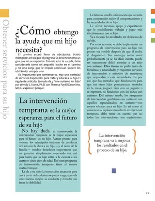 ¿Cómo obtengo
la ayuda que mi hijo
Lebrindaaustedlainformaciónquenecesita
para comprender mejor el comportamiento y
las necesidades de su hijo.
Le ofrece recursos, apoyo y capacitación
que le posibilitarán trabajar y jugar más
efectivamente con su hijo.
Va a mejorar los resultados en el proceso de
su hijo.
Por estas razones, se debe implementar un
programa de intervención para su hijo tan
pronto sea posible después de que él reciba
el diagnóstico. Sin embargo, como usted
probablemente ya se ha dado cuenta, puede
ser sumamente difícil enseñar a un niño
con autismo. Ellos tienen un perfil único de
fortalezas y necesidades y requieren servicios
de intervención y métodos de enseñanza
que respondan a esas necesidades. Es por
eso que los métodos que funcionaron para
que sus otros hijos permanezcan sentados
en la mesa, jueguen bien con un juguete o
se expresen, no funcionan con los niños con
autismo. Del mismo modo, los programas
de intervención genéricos—en contraste con
aquellos especializados en autismo—son
menos eficaces para su hijo. Es así como al
comenzar su exploración sobre la intervención
temprana, debe tener en cuenta que no
todas las intervenciones son equivalentes.
necesita?El camino estará lleno de obstáculos. Habrá
momentos en los que el progreso se detiene o toma un
giro que no se esperaba. Cuando esto le suceda, debe
considerarlo como un pequeño bache en el camino
y no una zanja que le impide continuar. Supere los
obstáculos uno por uno.
Es importante que comience ya. Hay una variedad
de servicios disponibles para tratar y educar a su hijo. El
siguiente artículo, tomado de ¿Tiene autismo mi hijo?
por Wendy L. Stone, Ph.D. con Theresa Foy DiGeronimo,
M.Ed., explica el porqué:
La intervención
temprana es la mejor
esperanza para el futuro
de su hijo
No hay duda ni controversia: la
intervención temprana es la mejor esperanza
para el futuro de su hijo. Actuar pronto para
mejorar los principales síntomas de conducta
del autismo le dará a su hijo —y al resto de la
familia— muchos beneficios importantes que
no ganarían simplemente esperando ver qué
pasa hasta que su hijo entre a la escuela a los
cuatro o cinco años de edad. Un buen programa
de intervención temprana tiene al menos
cuatro ventajas:
Le da a su niño la instrucción necesaria para
que a partir de las destrezas que ya tenga,aprenda
unas nuevas, mejore su conducta y remedie sus
áreas de debilidad.
{ La intervención
temprana va a mejorar
los resultados en el
proceso de su hijo. }
Obtenerserviciosparasuhijo
19
 