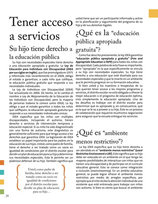 ¿Qué es “ambiente
menos restrictivo”?
La ley IDEA especifica que su hijo tiene derecho a
ser atendido en el “ambiente menos restrictivo”(Least
Restrictive EnvironmentoLRE).Esto significa quesuhijo
debe ser colocado en un ambiente en el que tenga las
mayores posibilidades de interactuar con niños que no
tienen una discapacidad y de participar en el currículo
educativo general. Esto se conoce como integración
o inclusión (mainstreaming). En un ámbito educativo
general, se puede lograr ofrecer el ambiente menos
restrictivo por medio de arreglos específicos, por
ejemploqueelniñorecibalaatenciónindividualdeuna
asistente que esté entrenada para trabajar con niños
con autismo. Si bien es cierto que buscar el ambiente
Tener acceso
a servicios
Su hijo tiene derecho a
la educación pública
Su hijo con necesidades especiales tiene derecho
a una educación apropiada y gratuita. La Ley de
Educación para Individuos con Discapacidad (IDEA
porsussiglaseninglés),quefuepromulgadaen1975
y reformada más recientemente en el 2004, obliga
al estado a garantizar, a cada niño que califique,
la educación pública gratuita que responda a sus
necesidades individuales.
La Ley de Individuos con Discapacidad (IDEA)
fue actualizada en 2004. De hecho, se le cambió el
nombre a Ley de Mejoramiento de la Educación de
los Individuos con Discapacidad, pero la mayoría
de personas todavía la conoce como IDEA). La ley
obliga a que el estado garantice a todos los niños
que califiquen, la educación apropiada gratuita que
responde a sus necesidades individuales únicas.
IDEA especifica que los niños con múltiples
discapacidades, incluyendo el autismo, tienen
derecho a servicios de intervención temprana y
educación especial. Si su niño ha sido diagnosticado
con una forma de autismo, este diagnóstico es
generalmente suficiente para que tenga acceso a los
derechos que garantiza IDEA. La legislación de IDEA
establece un papel importante para los padres en la
educación de sus hijos. Usted, como padre de familia,
tiene el derecho a ser tratado como un socio en
igualdad de condiciones por el distrito escolar para
decidirunplandeeducaciónparasuhijoydeterminar
sus necesidades especiales. Esto le permite ser un
poderoso defensor de su hijo. También significa que
usted tiene que ser un participante informado y activo
en la planificación y seguimiento del programa de su
hijo y de sus derechos legales.
¿Qué es la “educación
pública apropiada
gratuita”?
Como fue descrita previamente, la ley IDEA garantiza
“educación pública apropiada y gratuita” (Free and
Appropriate Education o FAPE) para todos los niños con
discapacidad. Cada palabra de esta frase es importante,
pero “apropiada” es la que específicamente se vincula
a su hijo con necesidades especiales. Su hijo tiene
derecho a una educación que esté diseñada para sus
necesidades especiales y que lo inserte en un ambiente
que le permita progresar en su formación educativa.
Si bien usted y los maestros o terapeutas de su
hijo querrán tener acceso a los mejores programas y
servicios, el distrito escolar no está obligado a ofrecer la
mejor educación o el programa de educación óptima,
sino simplemente la educación apropiada. Uno de
los desafíos es trabajar con el distrito escolar para
determinar qué es apropiado y, en consecuencia, qué
es lo que se le va a proveer a su hijo. Éste es un proceso
de colaboración que requerirá muchísima negociación
para asegurar que la escuela entregue los servicios.
{
Usted, como padre de
familia, tiene derecho a ser
tratado como un socio en
igualdad de condiciones
por el distrito escolar para
decidir un plan de educación
para su hijo…
}20
 