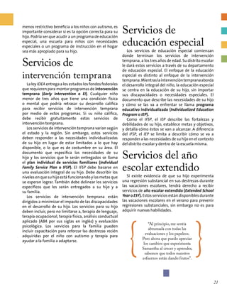 menos restrictivo beneficia a los niños con autismo, es
importante considerar si es la opción correcta para su
hijo. Podría ser que acudir a un programa de educación
especial, una escuela para niños con necesidades
especiales o un programa de instrucción en el hogar
sea más apropiado para su hijo.
Servicios de
intervención temprana
La ley IDEA entrega a los estados los fondos federales
que requieren para montar programas de intervención
temprana (Early Intervention o EI). Cualquier niño
menor de tres años que tiene una condición física
o mental que podría retrasar su desarrollo califica
para recibir servicios de intervención temprana
por medio de estos programas. Si su niño califica,
debe recibir gratuitamente estos servicios de
intervención temprana.
Los servicios de intervención temprana varían según
el estado y la región. Sin embargo, estos servicios
deben responder a las necesidades individualizadas
de su hijo en lugar de estar limitados a lo que hay
disponible, o lo que es de costumbre en su área. El
documento que especifica las necesidades de su
hijo y los servicios que le serán entregados se llama
el plan individual de servicios familiares (Individual
Family Service Plan o IFSP). El IFSP debe basarse en
una evaluación integral de su hijo. Debe describir los
niveles en que su hijo está funcionando y las metas que
se esperan lograr. También debe delinear los servicios
específicos que les serán entregados a su hijo y a
su familia.
Los servicios de intervención temprana están
dirigidos a minimizar el impacto de las discapacidades
en el desarrollo de su hijo. Los servicios para su hijo
deben incluir, pero no limitarse a, terapia de lenguaje,
terapia ocupacional, terapia física, análisis conductual
aplicado (ABA por sus siglas en inglés) y evaluación
psicológica. Los servicios para la familia pueden
incluir capacitación para reforzar las destrezas recién
adquiridas por el niño con autismo y terapia para
ayudar a la familia a adaptarse.
Servicios de
educación especial
Los servicios de educación especial comienzan
donde terminan los servicios de intervención
temprana, a los tres años de edad. Su distrito escolar
le dará estos servicios a través de su departamento
de educación especial. El enfoque de la educación
especial es distinto al enfoque de la intervención
temprana.Mientraslaintervencióntempranaaborda
el desarrollo integral del niño, la educación especial
se centra en la educación de su hijo, sin importar
sus discapacidades o necesidades especiales. El
documento que describe las necesidades de su hijo
y cómo se las va a enfrentar se llama programa
educativo individualizado (Individualized Education
Program o IEP).
Como el IFSP, el IEP describe las fortalezas y
debilidades de su hijo, establece metas y objetivos,
y detalla cómo éstos se van a alcanzar. A diferencia
del IFSP, el IEP se limita a describir cómo se va a
responder a las necesidades de su hijo en el contexto
del distrito escolar y dentro de la escuela misma.
Servicios del año
escolar extendido
Si existe evidencia de que su hijo experimenta
una regresión substancial en sus destrezas durante
las vacaciones escolares, tendrá derecho a recibir
servicios de año escolar extendido (Extended School
Year o ESY). Estos servicios están disponibles durante
las vacaciones escolares en el verano para prevenir
regresiones substanciales, sin embargo no es para
adquirir nuevas habilidades.
{
“Al principio, me sentía
abrumada con todas las
evaluaciones y los papeleos.
Pero ahora que puedo apreciar
los cambios que experimenta
Samantha al crecer y aprender,
sabemos que todos nuestros
esfuerzos están dando frutos”.
}
21
 