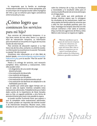 Autism Speaks
Es importante que la familia se mantenga
involucrada en determinar las metas apropiadas, que
se comunique con el equipo escolar sobre el progreso
del niño y que se esfuerce para lograr consistencia
entre la escuela y la casa.
¿Cómo logro que
comiencen los servicios
para mi hijo?
Para servicios de intervención temprana, si su
hijo tiene menos de tres años, llame a su agencia
local de intervención temprana. La información
para encontrarla se encuentra en la guía de recursos
locales de este manual.
Para servicios de educación especial, si su hijo
tiene más de tres años, contacte a su distrito escolar.
La información la encontrará en la sección “Armando
su equipo”de este manual.
Encontrara más información en el sitio Web de
Autism Speaks: www.AutismSpeaks.org/community/
fsdb/search.php y en la sección “Plan de acción” de
este manual.
Previo a la entrega de servicios, será necesario
completar otros exámenes y evaluaciones. Entre
ellos pueden estar:
•Un diagnóstico de una sesión de juego
desestructurado
•Una evaluación de desarrollo
•Una medición de lenguaje
•Una entrevista con los padres
•Una evaluación de comportamiento actual
•Una evaluación de destrezas de adaptación o de
habilidades para la vida
Es posible que usted pase algún tiempo con su
hijo en salas de espera mientras completa estas
evaluaciones adicionales. Probablemente ya se habrá
dado cuenta de la importancia de llevar bocados
para su hijo, un juguete preferido, u otra forma de
entretenimiento para hacer más pasable la espera.
Le puede resultar frustrante tener que esperar a
que se completen estas evaluaciones adicionales,
las cuales pueden ser requisitos del distrito escolar
o de intervención temprana. Muchas veces, estos
estudios le van a brindar información más profunda
{
“Mientras esperábamos que la
agencia de intervención temprana
hiciera las evaluaciones, mi
marido y yo compramos dos
copias del mismo libro sobre el
autismo y competimos por ver
quién lo terminaba primero.
Cuando acabaron las evaluaciones,
¡habíamos aprendido muchísimo!”
}
sobre los síntomas de su hijo, sus fortalezas
y necesidades y le resultarán útiles para el
acceso y la planificación de servicios de terapia
en el largo plazo.
Si usted siente que está perdiendo el
tiempo mientras espera que le entreguen
los resultados de las evaluaciones, hable con
otros padres de familia sobre los servicios que
a ellos les han resultado positivos para sus
hijos. Investigue las terapias descritas en este
manual. Comience a leer sobre el autismo.
(Hay una lista de sugerencias de libros y sitios
Web en este manual, la mayoría en inglés).
22
 