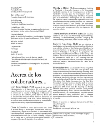 Brian Kelly * **
Padre de familia
Director, Eastern Development
Gary S. Mayerson*
Fundador, Mayerson & Associates
Kevin Murray*
Padre de familia
Presidente, Rock Ridge Associates
Linda Meyer, EdD.
Directora Ejecutiva, The New Jersey Center for Outreach
and Services for the Autism Community (COSAC)
Denise D. Resnik
Madre de familia, Cofundadora y Presidenta del Directorio,
Southwest Autism Research and Resource Center (SARRC)
Michelle Smigel
Madre de familia
Lilly Tartikoff*
Filántropa
Kim Wolf
Madre de familia
* Miembro del directorio de Autism Speaks
**Presidente del directorio – Comité de Servicios
Familiares
Padre/Madre de familia – indica padres de un niño
con autismo
Acerca de los
colaboradores...
Lynn Kern Koegel, Ph.D. es una de las expertas
más destacadas en el tratamiento del autismo. Ella y su
esposo fundaron el famoso Centro de Investigación sobre
el Autismo en la Escuela de Postgrado en Educación en
la Universidad de California, Santa Bárbara, donde ella
es actualmente directora clínica. Tiene un doctorado en
Psicología Educacional y un M.A. en Ciencias del Lenguaje y
la Audición. Con frecuencia dicta charlas en universidades,
congresos, escuelas y organizaciones de padres.
Claire LaZebnik es autora de la novela corta Same
As It Never Was y ha escrito para publicaciones como GQ,
Cosmopolitan y Vogue. La Sra. LaZebnik es coautora del libro
Overcoming Autism (Superando el autismo). Egresada de la
universidad de Harvard, vive en Pacific Palisades, California,
con su esposo que es escritor de programas de televisión, y
sus cuatro hijos, uno de los cuales tiene autismo.
Wendy L. Stone, Ph.D. es profesora de Pediatría
y Psicología y Desarrollo Humano en la Universidad
Vanderbilt además de ser investigadora en el Centro
Vanderbilt Kennedy para la Investigación Sobre el
Desarrollo Humano. Fundó y dirige el Instituto Vanderbilt
para el Tratamiento e Investigación de los Trastornos
del Espectro Autista, donde tiene experiencia clínica de
primera línea con una variedad de niños con trastornos
del espectro autista y sus familias. Sus principales
intereses investigativos están en la identificación precoz
y la intervención temprana en niños con trastornos del
espectro autista.
Theresa Foy DiGeronimo, M.Ed. es la coautora
de How to Talk to Your Kids About Really Important Things,
Launching Our Black Children for Success, College of the
Overwhelmed, y otros libros para la editorial Jossey-Bass.
Kathryn Smerling, Ph.D. es una docente y
psicóloga con postgrados en ambas disciplinas. Mantiene
una práctica privada en Manhattan especializada en la
dinámica familiar y el proceso de desarrollo del niño.
Tiene un doctorado, un M.S.W., y un M.A. y se graduó del
Extern Program at Ackerman Institute for the Family, y del
Instituto Nacional de Psicoterapias (NIP). Random House
ha publicado 40 textos por la Dra. Smerling tanto en
inglés como en español para ser usados por supervisores,
maestros, padres y paraprofesionales en clases de la
primera infancia.
Ellen Notbohmes la autora de TenThings Every Child
with Autism Wishes You Knew (Diez cosas que todo niño
con autismo desearía que usted supiera) y Ten Things Your
Student with Autism Wishes You Knew (Diez cosas que su
estudiante con autismo desearía que usted supiera), ambos
finalistas al premio Libro del Año ForeWord y granadores
del premio iParenting Media. Más recientemente, escribió
The Autism Trail Guide: Postcards from the Road Less
Traveled (El mapa del autismo: Postales desde el camino
menos recorrido). También es coautora de la premiada
publicación 1001 Great Ideas for Teaching and Raising
Children with Autism Spectrum Disorders (1001 grandes
ideas para enseñar y criar a un niño con trastornos del
espectro autista), y es columnista para las publicaciones
Autism Asperger’s Digest y Children’s Voice, y colabora
con otras numerosas publicaciones y sitios Web en todo
el mundo.
Edición de la versión en inglés del Manual de los 100 Días
de Autism Speaks:
Mather Media
Fusión mc communications, inc.
La traducción en español se hizo posible por el apoyo
generoso de La Base del Karma.
JL Foundation
ii
 