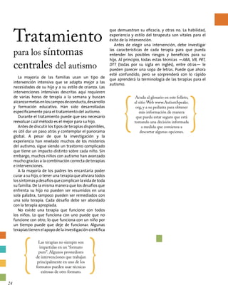 Tratamiento
para los síntomas
centrales del autismo
que demuestran su eficacia, y otras no. La habilidad,
experiencia y estilo del terapeuta son vitales para el
éxito de la intervención.
Antes de elegir una intervención, debe investigar
las características de cada terapia para que pueda
entender los posibles riesgos y beneficios para su
hijo. Al principio, todas estas técnicas —ABA, VB, PRT,
DTT (todas por su sigla en inglés), entre otras— le
pueden parecer una sopa de letras. Puede que ahora
esté confundido, pero se sorprenderá con lo rápido
que aprenderá la terminología de las terapias para el
autismo.
La mayoría de las familias usan un tipo de
intervención intensiva que se adapta mejor a las
necesidades de su hijo y a su estilo de crianza. Las
intervenciones intensivas descritas aquí requieren
de varias horas de terapia a la semana y buscan
alcanzarmetasenloscamposdeconducta,desarrollo
y formación educativa. Han sido desarrolladas
específicamente para el tratamiento del autismo.
Durante el tratamiento puede que sea necesario
reevaluar cuál método es el mejor para su hijo.
Antes de discutir los tipos de terapias disponibles,
es útil dar un paso atrás y contemplar el panorama
global. A pesar de que la investigación y la
experiencia han revelado muchos de los misterios
del autismo, sigue siendo un trastorno complicado
que tiene un impacto distinto sobre cada niño. Sin
embargo, muchos niños con autismo han avanzado
mucho gracias a la combinación correcta de terapias
e intervenciones.
A la mayoría de los padres les encantaría poder
curar a su hijo, o tener una terapia que aliviara todos
lossíntomasydesafíosquecomplicanlavidadetoda
su familia. De la misma manera que los desafíos que
enfrenta su hijo no pueden ser resumidos en una
sola palabra, tampoco pueden ser remediados con
una sola terapia. Cada desafío debe ser abordado
con la terapia apropiada.
No existe una terapia que funcione con todos
los niños. Lo que funciona con uno puede que no
funcione con otro; lo que funciona con un niño por
un tiempo puede que deje de funcionar. Algunas
terapias tienen el apoyo de la investigación científica
{
Las terapias no siempre son
impartidas en un “formato
puro”. Algunos proveedores
de intervenciones que trabajan
principalmente en uno de los
formatos pueden usar técnicas
exitosas de otro formato.
}
{
Acuda al glosario en este folleto,
al sitio Web www.AutismSpeaks.
org, y a su pediatra para obtener
más información de manera
que pueda estar seguro que está
tomando una decisión informada
a medida que comienza a
descartar algunas opciones.
}
24
 