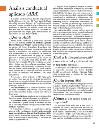 Análisis conductual
aplicado (ABA)
La mayoría de los programas ABA son altamente
estructurados. La selección de destrezas y conductas
a abordar se basa en un plan de estudios establecido.
Cada habilidad se divide en pasos pequeños, y se
enseñausandoórdenesverbales,quesoneliminadas
gradualmente a medida que el niño domina cada
paso. Al niño se le dan repetidas oportunidades de
aprender y practicar cada paso en una variedad de
entornos. Cada vez que el niño logra el resultado
deseado, recibe un refuerzo positivo tal como un
elogio verbal o algo que motive al niño.
Los programas ABA a menudo incluyen apoyo al
niño en un marco escolar con un ayudante individual
para facilitar la transferencia sistémica de destrezas a
un ambiente escolar típico. Las destrezas se dividen en
seccionesmanejablesyserviráncomopuntodepartida
para fortalecerlas de manera que el niño se aplique a
aprenderenunentornonatural.Eljuegofacilitadocon
sus compañeros es a menudo parte de la intervención.
Eléxitosemideporobservacióndirectaylarecolección
de datos y análisis—todos componentes críticos de
ABA.Sielniñonoestáprogresandosatisfactoriamente,
se realizarán ajustes.
¿Cuálesladiferencia entreABA
y conducta verbal y entrenamiento
en respuestas centrales?
Las terapias de conducta verbal y entrenamiento
en respuestas centrales son formas distintas
de ABA con diferentes énfasis y técnicas. Todos
estos métodos usan el proceso de tres pasos
descrito anteriormente.
¿Quién imparte ABA?
Unanalistadeconductalicenciadoyespecializado
en autismo diseñará, implementará y llevará a cabo
el seguimiento del programa individualizado del
niño. Terapeutas individuales, a menudo llamados
“entrenadores” (no necesariamente licenciados)
trabajarán directamente con el niño.
¿Cómo es una sesión típica de
terapia ABA?	
Las sesiones duran entre dos y tres horas, y
consisten de cortos y estructurados periodos de
tiempo dedicados a una tarea, que normalmente
duran de tres a cinco minutos. Al final de cada hora
hay un descanso de 10 a 15 minutos. El juego libre y
los descansos se usan para la enseñanza incidental o
para practicar habilidades en diferentes entornos.
El análisis conductual fue descrito originalmente
por B.F. Skinner en los años 30. Puede que usted haya
aprendido acerca de Skinner y el “condicionamiento
operante” cuando estudió ciencia en la escuela. Los
principios y métodos del análisis conductual han
sido aplicados eficazmente en muchas circunstancias
para desarrollar una amplia gama de habilidades en
estudiantes con o sin discapacidades.
¿Qué es ABA?
Existe mucha confusión y desacuerdo respecto
al uso del término análisis de conducta aplicado
(Applied Behavioral Analysis o ABA). Desde principios
de los años 60, cientos de analistas de conducta han
usado el refuerzo positivo de manera repetitiva para
enseñar a estudiantes con autismo las habilidades
que corresponden a la socialización, la formación
educativa, la comunicación, el juego, el cuidado
personal, el trabajo y la convivencia, y así reducir los
problemas de conducta entre ellos. Durante este
tiempo, han emergido diferentes modelos que usan
ABA, y todos usan la enseñanza conductual. Todos
estos modelos están basados en el trabajo de Skinner.
Muchos de ellos usan la investigación y las técnicas de
otros expertos en el campo que consisten en utilizar
el análisis de conducta para enseñar a los niños
con autismo.
A menudo, es difícil entender el ABA hasta verlo
en acción. Puede que sea útil comenzar por describir
lo que tienen en común todos los diferentes métodos
ABA. Los métodos ABA usan el siguiente proceso de tres
pasos para enseñar:
• Un antecedente, que es un estímulo verbal o físico
tal como una orden o una petición. Ésta puede venir
del medio ambiente o de otra persona, o ser interna a
la persona;
• Un comportamiento resultante, que es la respuesta o
falta de respuesta del sujeto (o en este caso, del niño);
• Una consecuencia, que depende de la conducta.
La consecuencia puede incluir el refuerzo positivo
de la conducta deseada o ninguna respuesta ante la
conducta incorrecta.
A veces el ABA es llamado el Modelo Lovaas, por su
pionero, el Dr. Ivar Lovaas, o también entrenamiento
experimental discreto (Discrete Trial Teaching o DTT),
por su técnica de enseñanza primaria. ABA se enfoca
sobre el aprendizaje de habilidades y la reducción de
conductas problemáticas.
25
 