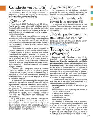 Conducta verbal (VB)
Otro método de terapia conductual (basado en
los principios de ABA) con un enfoque diferente a la
adquisición y función del lenguaje es la terapia de
conducta verbal (Verbal Behavior o VB).
¿Qué es VB?
En su libro de 1957, Conducta Verbal, B.F. Skinner
(vea la sección previa sobre ABA) detalló un análisis
funcional del lenguaje. Describió todas las partes del
lenguaje como un sistema. La conducta verbal usa el
análisis de Skinner como base para enseñar lenguaje y
moldear la conducta.
Skinner teorizó que todo el lenguaje puede ser
agrupado en conjuntos de unidades, a las cuales llamó
operantes. Cada operante identificado por Skinner
tiene una función distinta. A los operantes, o unidades
más importantes él llamó ecoicas, mandos, tactos
e intraverbales:
La función de un “mando” es pedir u obtener lo
deseado.Porejemplo,unniñoaprendeadecirlapalabra
“galleta” cuando le interesa obtener una galleta.
Cuando se le da la galleta, se refuerza la palabra y el
uso de ella, y será usada otra vez en el mismo contexto.
En un programa VB al niño se le enseña a pedir la
galleta de la manera que le sea posible (vocalmente,
con señas, etc.). Si el niño puede hacer eco de la palabra
estará motivado a continuar haciéndolo para obtener
el objeto deseado.
El operante para catalogar un objeto se llama un
“tacto”. Por ejemplo, el niño dice la palabra “galleta”
cuando ve una imagen y de esta manera cataloga el
objeto. En VB, se le da más importancia al mando que al
tacto, con la teoría de que “usar el lenguaje”es distinto
a “conocer el lenguaje”.
Un “intraverbal” describe el lenguaje conversacional
o social. Los intraverbales permiten a los niños discutir
algoquenoestápresente.Porejemplo,elniñocompleta
la oración “Estoy haciendo...” con el relleno intraverbal
de “galletas”. Los intraverbales incluyen respuestas
a preguntas que otra persona hace, que normalmente
comienzan por “quién”, “qué”, “cuándo”, “dónde” y
“por qué”. Los intraverbales son fortalecidos con
refuerzo social.
VB y ABA clásico usan formatos conductuales
similares para trabajar con niños. VB está diseñada
para motivar a un niño a aprender el lenguaje al
desarrollar una conexión entre una palabra y su valor.
VB puede usarse como una extensión de la sección de
comunicación de un programa ABA.
¿Quién imparte VB?
Los proveedores de VB incluyen psicólogos,
maestros de educación especial, terapeutas del
lenguaje y otros proveedores entrenados en VB.
¿Cuál es la intensidad de la
mayoría de los programas VB?
Los programas de VB normalmente son de unas
30 horas semanales de terapia o más. A las familias
se les recomienda usar los principios de VB en su
vida cotidiana.
¿Dónde puedo encontrar
más información sobre VB?
Cambridge Center for Behavioral Studies (Centro
Cambridge para Estudios Conductuales)
www.behavior.org/vb/
Tiempo de suelo
(Floortime)
Tiempo de suelo (Floortime) es una técnica
terapéutica específica basada sobre el modelo
basado en el desarrollo, las diferencias individuales
y las relaciones (Developmental Individual Difference
Relationship Model o DIR) desarrollado en los años
80 por el Dr. Stanley Greenspan. La premisa de
Floortime es que un adulto puede ayudar a un niño
a ampliar sus círculos de comunicación al ponerse a
su nivel de desarrollo, y a partir de ahí fortalecer sus
habilidades. La terapia a menudo es incorporada a
actividades de juegos—en el piso.
La meta de Floortime es ayudar al niño a alcanzar
seis hitos en el desarrollo que contribuyen a su
crecimiento emocional e intelectual:
• Autorregulación e interés en el mundo que
lo rodea
• Intimidad o un amor especial por el mundo de
las relaciones humanas
• Comunicación bidireccional
• Comunicación compleja
• Ideas emocionales
• Pensamiento emocional
En Floortime, la manera en que el terapeuta,
o el padre o la madre, trabaja con el niño al nivel
que éste se encuentra actualmente es participar
en las actividades que al niño le gustan. Sobre
todo, siempre debe seguir el ejemplo del niño.
A partir de esta interacción inicial, al padre se
le instruye en la metodología de llevar al niño a
27
 