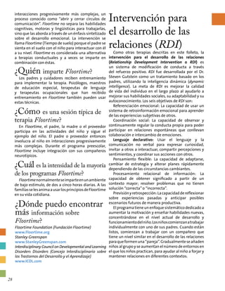 interacciones progresivamente más complejas, un
proceso conocido como “abrir y cerrar círculos de
comunicación”. Floortime no separa las habilidades
cognitivas, motoras y lingüísticas para trabajarlas,
sino que las aborda a través de un énfasis sintetizado
sobre el desarrollo emocional. La intervención se
llama Floortime (Tiempo de suelo) porque el padre se
sienta en el suelo con el niño para interactuar con él
a su nivel. Floortime es considerada una alternativa
a terapias conductuales y a veces se imparte en
combinación con éstas.
¿Quién imparte Floortime?
Los padres y cuidadores reciben entrenamiento
para implementar la terapia. Psicólogos, maestros
de educación especial, terapeutas de lenguaje
y terapeutas ocupacionales que han recibido
entrenamiento en Floortime también pueden usar
estas técnicas.
¿Cómo es una sesión típica de
terapia Floortime?
En Floortime, el padre, la madre o el proveedor
participa en las actividades del niño y sigue el
ejemplo del niño. El padre o proveedor entonces
involucra al niño en interacciones progresivamente
más complejas. Durante el programa preescolar,
Floortime incluye integración con sus compañeros
neurotípicos.
¿Cuál es la intensidad de la mayoría
de los programas Floortime?
Floortimenormalmenteseimparteenunambiente
de bajo estímulo, de dos a cinco horas diarias. A las
familiasselesanimaausarlosprincipiosdeFloortime
en su vida cotidiana.
Intervención para
el desarrollo de las
relaciones (RDI)
Como otras terapias descritas en este folleto, la
intervención para el desarrollo de las relaciones
(Relationship Development Intervention o RDI) es
un sistema de modificación de conducta a través
del refuerzo positivo. RDI fue desarrollada por el Dr.
Steven Gutstein como un tratamiento basado en los
padres, utilizando la inteligencia dinámica (dynamic
intelligence). La meta de RDI es mejorar la calidad
de vida del individuo en el largo plazo al ayudarlo a
mejorar sus habilidades sociales, su adaptabilidad y su
autoconocimiento. Los seis objetivos de RDI son:
Referenciación emocional: La capacidad de usar un
sistema de retroinformación emocional para aprender
de las experiencias subjetivas de otros.
Coordinación social: La capacidad de observar y
continuamente regular la conducta propia para poder
participar en relaciones espontáneas que conllevan
colaboración e intercambio de emociones.
Lenguaje declarativo: Usar el lenguaje y la
comunicación no verbal para expresar curiosidad,
invitar a otros a interactuar, compartir percepciones y
sentimientos, y coordinar sus acciones con otros.
Pensamiento flexible: La capacidad de adaptarse,
cambiar de estrategia y alterar planes rápidamente
dependiendo de las circunstancias cambiantes.
Procesamiento relacional de información: La
capacidad de obtener significado a partir de un
contexto mayor; resolver problemas que no tienen
solución “correcta” o “incorrecta”.
Previsiónyretrospección:Lacapacidaddereflexionar
sobre experiencias pasadas y anticipar posibles
escenarios futuros de manera productiva.
Elprogramatieneunenfoquesistemáticodedicadoa
aumentar la motivación y enseñar habilidades nuevas,
concentrándose en el nivel actual de desarrollo y
funcionamientodelniño.Losniñoscomienzanatrabajar
individualmente con uno de sus padres. Cuando están
listos, comienzan a trabajar con un compañero que
tiene un nivel similar en el desarrollo de las relaciones
paraqueformenuna“pareja”.Gradualmenteseañaden
niños al grupo y se aumentan el número de entornos en
el que los niños practican, para ayudar al niño a forjar y
mantener relaciones en diferentes contextos.
¿Dónde puedo encontrar
más información sobre
Floortime?
Floortime Foundation (Fundación Floortime)
www.Floortime.org
Stanley Greenspan
www.StanleyGreenspan.com
Interdisciplinary Council on Developmental and Learning
Disorders Disorders (Concejo Interdisciplinario sobre
los Trastornos del Desarrollo y el Aprendizaje)
www.ICDL.com
28
 