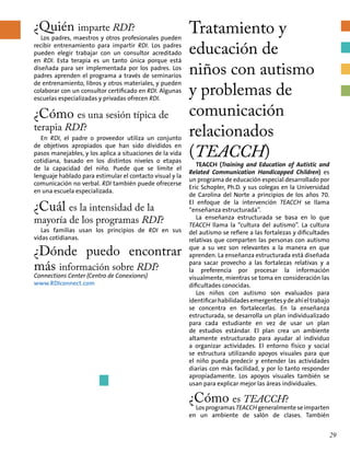 ¿Quién imparte RDI?
Los padres, maestros y otros profesionales pueden
recibir entrenamiento para impartir RDI. Los padres
pueden elegir trabajar con un consultor acreditado
en RDI. Esta terapia es un tanto única porque está
diseñada para ser implementada por los padres. Los
padres aprenden el programa a través de seminarios
de entrenamiento, libros y otros materiales, y pueden
colaborar con un consultor certificado en RDI. Algunas
escuelas especializadas y privadas ofrecen RDI.
¿Cómo es una sesión típica de
terapia RDI?
En RDI, el padre o proveedor utiliza un conjunto
de objetivos apropiados que han sido divididos en
pasos manejables, y los aplica a situaciones de la vida
cotidiana, basado en los distintos niveles o etapas
de la capacidad del niño. Puede que se limite el
lenguaje hablado para estimular el contacto visual y la
comunicación no verbal. RDI también puede ofrecerse
en una escuela especializada.
¿Cuál es la intensidad de la
mayoría de los programas RDI?
Las familias usan los principios de RDI en sus
vidas cotidianas.
¿Dónde puedo encontrar
más información sobre RDI?
Connections Center (Centro de Conexiones)
www.RDIconnect.com
Tratamiento y
educación de
niños con autismo
y problemas de
comunicación
relacionados
(TEACCH)
TEACCH (Training and Education of Autistic and
Related Communication Handicapped Children) es
un programa de educación especial desarrollado por
Eric Schopler, Ph.D. y sus colegas en la Universidad
de Carolina del Norte a principios de los años 70.
El enfoque de la intervención TEACCH se llama
“enseñanza estructurada”.
La enseñanza estructurada se basa en lo que
TEACCH llama la “cultura del autismo”. La cultura
del autismo se refiere a las fortalezas y dificultades
relativas que comparten las personas con autismo
que a su vez son relevantes a la manera en que
aprenden. La enseñanza estructurada está diseñada
para sacar provecho a las fortalezas relativas y a
la preferencia por procesar la información
visualmente, mientras se toma en consideración las
dificultades conocidas.
Los niños con autismo son evaluados para
identificarhabilidadesemergentesydeahíeltrabajo
se concentra en fortalecerlas. En la enseñanza
estructurada, se desarrolla un plan individualizado
para cada estudiante en vez de usar un plan
de estudios estándar. El plan crea un ambiente
altamente estructurado para ayudar al individuo
a organizar actividades. El entorno físico y social
se estructura utilizando apoyos visuales para que
el niño pueda predecir y entender las actividades
diarias con más facilidad, y por lo tanto responder
apropiadamente. Los apoyos visuales también se
usan para explicar mejor las áreas individuales.
¿Cómo es TEACCH?
Los programas TEACCH generalmente se imparten
en un ambiente de salón de clases. También
29
 