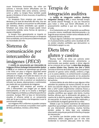cause limitaciones funcionales. Los niños con
autismo a menudo tienen dificultades con las
destrezas motoras tales como sentarse, caminar,
correr y saltar. La terapia física también puede
ayudar a fortalecer el tono muscular, el equilibrio y
la coordinación.
Un terapeuta físico empieza por evaluar las
destrezas y el nivel de desarrollo del niño. Una vez
que identifica dónde se encuentran las dificultades
del individuo, diseña actividades que ayudan a
fortalecer esas áreas. Esta terapia puede incluir
movimiento asistido, varias formas de ejercicio y
equipo ortopédico.
La terapia física generalmente se imparte en
sesiones de una hora o media hora por un terapeuta
físico acreditado, con la frecuencia determinada por
las necesidades del niño.
Sistema de
comunicación por
intercambio de
imágenes (PECS)
El sistema de comunicación por intercambio de
imágenes (Picture Exchange Communication System
o PECS) es un sistema de aprendizaje que permite
a los niños con poca o ninguna capacidad verbal
comunicarse usando imágenes. PECS puede ser
utilizado en el hogar, en el salón de clases o en una
variedad de entornos. Un terapeuta, o uno de los
padres, ayuda al niño a construir un vocabulario y
articular sus deseos, observaciones o sentimientos
por medio del uso consistente de imágenes.
El programa PECS empieza por enseñar al
niño a intercambiar una imagen por un objeto.
Eventualmente, al niño se le enseña a distinguir
entre imágenes y símbolos y a utilizarlos para formar
oraciones. Aunque PECS se basa en herramientas
visuales, el refuerzo verbal es un componente
vital, por lo que se anima a los terapeutas a usar la
comunicación verbal.
Las imágenes PECS uniformes se pueden comprar
como parte de un manual, o se pueden crear a partir
de fotos, periódicos, revistas u otros libros.
Terapia de
integración auditiva
La terapia de integración auditiva (Auditory
Integration Therapy o AIT), a veces llamada terapia
del sonido (Sound Therapy), se usa con frecuencia
para tratar a niños que tienen dificultades en el
procesamiento auditivo o que son muy sensibles
al ruido.
En el tratamiento con AIT, el paciente usa audífonos
y escucha música modificada electrónicamente a lo
largo de varias sesiones. Existen varios métodos de AIT,
incluyendo Tomatis y Berard.
Aunque algunos individuos han reportado mejoras
en el procesamiento auditivo como resultado de AIT,
no existen estudios confiables que demuestren su
efectividad o apoyen su uso.
Dieta libre de
gluten y caseína
Muchas familias de niños con autismo están
interesadas en intervenciones alimentarias y
nutricionales que puedan ayudar a aliviar algunos
de los síntomas de sus hijos. La dieta libre de gluten
y caseína (Gluten Free, Caseine Free Diet o GFCF)
consiste en eliminar de la dieta el gluten (una proteína
presente en granos como cebada, centeno y trigo,
y en la avena debido a la contaminación cruzada) y
la caseína (una proteína presente en los productos
lácteos). Es un tratamiento popular para los síntomas
del autismo.
La teoría detrás de esta dieta es que algunos niños
absorben las proteínas de manera distinta. En vez de
tener una reacción alérgica, los niños que reaccionan
bien a GFCF suelen experimentar síntomas físicos y
conductuales.Apesardequeaúnnoexistensuficientes
estudios científicos que apoyen esta teoría, muchas
familias afirman que la eliminación del gluten y la
caseína de la dieta ha ayudado a mejorar los hábitos
de evacuación, el sueño y las conductas habituales, y
ha contribuido al progreso general de sus niños.
Debido a que no existen exámenes de laboratorio
específicos que predigan cuáles niños se beneficiarían
de una intervención alimentaria, muchas familias
deciden probar la dieta bajo una cuidadosa
observación conjunta por parte de la familia y el equipo
de intervención.
Las familias que deciden probar esta restricción
alimentaria deben asegurarse que el niño está
recibiendo la nutrición adecuada. Entre los niños
32
 