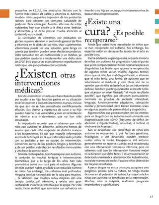 pequeños en EE.UU., los productos lácteos son la
fuente más común de calcio y vitamina D. Además,
muchos niños pequeños dependen de los productos
lácteos para obtener un consumo saludable de
proteína. Para conseguir fuentes alternas de estos
nutrientes hay que añadir a la dieta otras bebidas
y alimentos y se debe prestar mucha atención al
contenido nutricional.
La sustitución de alimentos por productos sin
gluten requiere atención al contenido general de fibra
y vitamina en la dieta de un niño. Usar suplementos
vitamínicos puede ser una solución, pero tenga en
cuentaquetambiénpuedentenerefectossecundarios.
Debe consultar con un nutricionista y un médico, ya
que podrían ayudarlo a implementar una dieta sana
de GFCF. Esto podría ser especialmente importante en
niños que son quisquillosos con la comida.
¿Existen otras
intervenciones
médicas? 	
Enestosmomentosustedquierehacertodoloposible
por ayudar a su hijo. Muchos padres en su situación
estándispuestosaprobartratamientosnuevos,incluso
los que aún no se han demostrado científicamente
eficaces. Sus deseos y esperanza de curar a su hijo
pueden hacerlo más vulnerable y caer en la tentación
de intentar esos tratamientos que no han sido
estudiados.
Es importante recordar que si sabemos que cada
niño con autismo es diferente, asimismo hemos de
asumir que cada niño responde de distinta manera
a los tratamientos. Es útil que recopile información
acerca de la terapia en la que está interesado y hable
con su pediatra y con su equipo de intervención.
Conversen acerca de los posibles riesgos y beneficios
y, de ser posible, establezcan resultados mensurables
y una base de comparación.
Sihablaconlospadresdeniñosmayoresconautismo,
le contarán de muchas terapias e intervenciones
biomédicas que a lo largo de los años han sido
prometidas como una cura para el autismo. Algunas
de ellas pueden haber ayudado a un reducido número
de niños. Sin embargo, tras estudios más profundos,
ninguna de ellas ha resultado ser la cura para muchos.
Sí sabemos que muchos niños mejoran con una
terapia conductual intensiva, y existe una gran
cantidad de evidencia científica que lo apoya. Por esta
razón, tiene sentido que concentre sus esfuerzos en
inscribir a su hijo en un programa intensivo antes de
buscar otras intervenciones.
¿Existe una
cura? ¿Es posible
recuperarse?
Puede que usted haya escuchado de niños que
se han recuperado del autismo. Sin embargo, los
expertos están en desacuerdo acerca de si esto es
posible o no.
Cierta evidencia sugiere que una pequeña minoría
de niños con autismo ha progresado hasta el punto
que ya no cumple con los criterios necesarios para un
diagnóstico. Las teorías que apoyan la recuperación
de algunos niños varían mucho. Algunas teorías
dicen que el niño fue mal diagnosticado, o afirman
que el niño tenía una forma de autismo que se
solucionaría al madurar, y aún otras son de la
opinión que el niño se benefició de un tratamiento
exitoso. También puede que escuche acerca de niños
que alcanzan un nivel llamado “el mejor resultado
posible”, que significa que obtienen puntuaciones
normales en pruebas de cociente intelectual,
lenguaje, funcionamiento adaptativo, colocación
escolar y personalidad, pero tienen síntomas leves
en algunas pruebas de personalidad y diagnóstico.
Algunos niños que ya no cumplen con los criterios
para un diagnóstico de autismo eventualmente son
diagnosticados con ADHD (Trastorno de déficit de
atención e hiperactividad), ansiedad, o incluso el
síndrome de Asperger.
Aún se desconoce qué porcentaje de niños con
autismo se recuperará, o qué factores genéticos,
fisiológicos o del desarrollo pueden predecir
cuáles niños lo harán. Recuperarse del autismo
generalmente se reporta cuando está relacionada
con una intervención temprana intensiva, pero no
sabemos cuál tipo de intervención funciona mejor
ni la duración que debe tener, o si la recuperación se
debeexclusivamentealaintervención.Actualmente,
no existe manera de predecir cuáles niños obtendrán
los mejores resultados.
A pesar de que no existe una cura, o siquiera una
prognosis precisa para su futuro, no tenga miedo
de creer en el potencial de su hijo. La mayoría de los
niños con autismo se benefician de la intervención.
Muchos, sino la mayoría, realizarán progresos
importantes y significativos.
33
 
