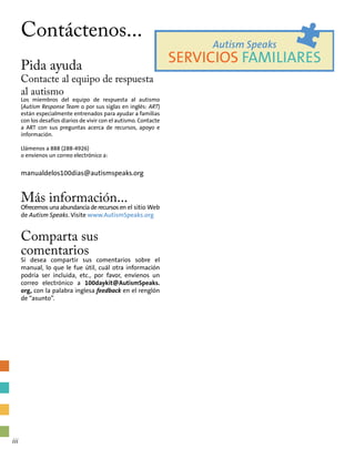 Contáctenos...
Pida ayuda
Contacte al equipo de respuesta
al autismo
Los miembros del equipo de respuesta al autismo
(Autism Response Team o por sus siglas en inglés: ART)
están especialmente entrenados para ayudar a familias
con los desafíos diarios de vivir con el autismo. Contacte
a ART con sus preguntas acerca de recursos, apoyo e
información.
Llámenos a 888 (288-4926)
o envíenos un correo electrónico a:
manualdelos100dias@autismspeaks.org
Más información...
Ofrecemosunaabundanciaderecursosen el sitio Web
de Autism Speaks. Visite www.AutismSpeaks.org
Comparta sus
comentarios
Si desea compartir sus comentarios sobre el
manual, lo que le fue útil, cuál otra información
podría ser incluida, etc., por favor, envíenos un
correo electrónico a 100daykit@AutismSpeaks.
org, con la palabra inglesa feedback en el renglón
de “asunto”.
Autism Speaks
SERVICIOS FAMILIARES
iii
 