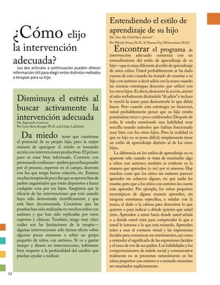 Entendiendo el estilo de
aprendizaje de su hijo
De: Does My Child Have Autism?
Por Wendy Stone, Ph.D.,  Theresa Foy DiGeronimo, M.Ed
Encontrar el programa de
intervención adecuado comienza con un
entendimiento del estilo de aprendizaje de su
hijo—queesmuydiferentealestilodeaprendizaje
de otros niños. Usted probablemente se ha dado
cuenta de esto cuando ha tratado de enseñar a su
hijo con autismo a decir adiós con la mano usando
las mismas estrategias docentes que utilizó con
los otros hijos.Es decir,demostró la acción,animó
al niño verbalmente diciéndole“di adiós”e incluso
le movió la mano para demostrarle lo que debía
hacer. Pero cuando esta estrategia no funcionó,
usted probablemente pensó que su hijo estaba
poniéndose terco o poco colaborador.Después de
todo, le estaba enseñando una habilidad muy
sencilla usando métodos que habían funcionado
muy bien con los otros hijos. Pero la realidad es
que su hijo no se pone difícil; simplemente tiene
un estilo de aprendizaje distinto al de los otros
hijos.
La diferencia en los estilos de aprendizaje no es
aparente sólo cuando se trata de enseñarles algo
a niños con autismo; también es evidente en la
manera que aprenden (o no) por sí mismos. Hay
muchas cosas que los niños sin autismo parecen
aprender sin esfuerzo alguno, sin que nadie les
enseñe,pero que a los niños con autismo les cuesta
más aprender. Por ejemplo, los niños pequeños
neurotípicos de alguna manera aprenden, sin
ninguna enseñanza específica, a señalar con la
mano, el dedo o la cabeza para demostrar lo que
quieren o para indicar a dónde quieren que usted
mire. Aprenden a mirar hacia donde usted señala
o a donde usted mira para comprender lo que a
usted le interesa o lo que está mirando. Aprenden
solos a usar el contacto visual y las expresiones
faciales para comunicar sus sentimientos,así como
a entender el significado de las expresiones faciales
y el tono de voz de sus padres.Las habilidades y los
comportamientos de índole social y comunicativa
realmente no se presentan naturalmente en los
niños pequeños con autismo y a menudo necesitan
ser enseñados explícitamente.
¿Cómo elijo
la intervención
adecuada?
Los dos artículos a continuación pueden ofrecer
información útil para elegir entre distintos métodos
o terapias para su hijo.
Disminuya el estrés al
buscar activamente la
intervención adecuadaDe: Superando el autismo.
Por Lynn Kern Koegel, Ph.D. and Claire LaZebnik
Da miedo tener que cuestionar
el potencial de su propio hijo, pero la mejor
manera de apaciguar el miedo es tomando
acciónconintervencionesproductivas.Elprimer
paso es estar bien informado. Converse con
personasdeconfianza—padresqueyahanpasado
por el proceso, expertos en el campo, doctores
con los que tenga buena relación, etc. Existen
muchasterapiasdepocofiarqueseaprovechande
padres angustiados que están dispuestos a hacer
cualquier cosa por sus hijos. Asegúrese que la
eficacia de las intervenciones que está usando
haya sido demostrada científicamente y que
está bien documentada. Cerciórese que las
pruebas han sido realizadas en muchos niños con
autismo y que han sido replicadas por otros
expertos y clínicas. También, tenga muy claro
cuáles son las limitaciones de la terapia—
algunas intervenciones sólo tienen efecto sobre
algunos pocos síntomas o sobre un grupo
pequeño de niños con autismo. Si va a gastar
tiempo y dinero en intervenciones, infórmese
bien respecto a la profundidad del cambio que
puedan ayudar a realizar.
34
 