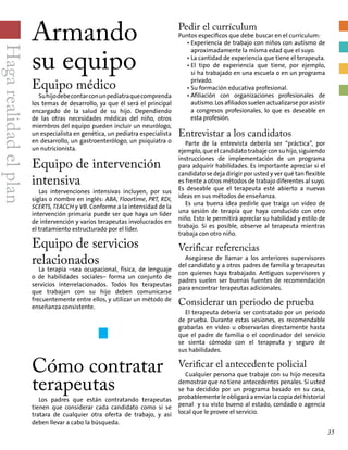 Armando
su equipo
Equipo médico
Suhijodebecontarconunpediatraquecomprenda
los temas de desarrollo, ya que él será el principal
encargado de la salud de su hijo. Dependiendo
de las otras necesidades médicas del niño, otros
miembros del equipo pueden incluir un neurólogo,
un especialista en genética, un pediatra especialista
en desarrollo, un gastroenterólogo, un psiquiatra o
un nutricionista.
Equipo de intervención
intensiva
Las intervenciones intensivas incluyen, por sus
siglas o nombre en inglés: ABA, Floortime, PRT, RDI,
SCERTS, TEACCH y VB. Conforme a la intensidad de la
intervención primaria puede ser que haya un líder
de intervención y varios terapeutas involucrados en
el tratamiento estructurado por el líder.
Equipo de servicios
relacionados
La terapia –sea ocupacional, física, de lenguaje
o de habilidades sociales– forma un conjunto de
servicios interrelacionados. Todos los terapeutas
que trabajan con su hijo deben comunicarse
frecuentemente entre ellos, y utilizar un método de
enseñanza consistente.
Cómo contratar
terapeutas
Los padres que están contratando terapeutas
tienen que considerar cada candidato como si se
tratara de cualquier otra oferta de trabajo, y así
deben llevar a cabo la búsqueda.
Pedir el currículum
Puntos específicos que debe buscar en el currículum:
• Experiencia de trabajo con niños con autismo de
aproximadamente la misma edad que el suyo.
• La cantidad de experiencia que tiene el terapeuta.
• El tipo de experiencia que tiene, por ejemplo,
si ha trabajado en una escuela o en un programa
privado.
• Su formación educativa profesional.
• Afiliación con organizaciones profesionales de
autismo. Los afiliados suelen actualizarse por asistir
a congresos profesionales, lo que es deseable en
esta profesión.
Entrevistar a los candidatos
Parte de la entrevista debería ser “práctica”, por
ejemplo, que el candidato trabaje con su hijo, siguiendo
instrucciones de implementación de un programa
para adquirir habilidades. Es importante apreciar si el
candidato se deja dirigir por usted y ver qué tan flexible
es frente a otros métodos de trabajo diferentes al suyo.
Es deseable que el terapeuta esté abierto a nuevas
ideas en sus métodos de enseñanza.
Es una buena idea pedirle que traiga un video de
una sesión de terapia que haya conducido con otro
niño. Esto le permitirá apreciar su habilidad y estilo de
trabajo. Si es posible, observe al terapeuta mientras
trabaja con otro niño.
Verificar referencias
Asegúrese de llamar a los anteriores supervisores
del candidato y a otros padres de familia y terapeutas
con quienes haya trabajado. Antiguos supervisores y
padres suelen ser buenas fuentes de recomendación
para encontrar terapeutas adicionales.
Considerar un periodo de prueba
El terapeuta debería ser contratado por un periodo
de prueba. Durante estas sesiones, es recomendable
grabarlas en video u observarlas directamente hasta
que el padre de familia o el coordinador del servicio
se sienta cómodo con el terapeuta y seguro de
sus habilidades.
Verificar el antecedente policial
Cualquier persona que trabaje con su hijo necesita
demostrar que no tiene antecedentes penales. Si usted
se ha decidido por un programa basado en su casa,
probablemente le obligará a enviar la copia del historial
penal y su visto bueno al estado, condado o agencia
local que le provee el servicio.
Hagarealidadelplan
35
 