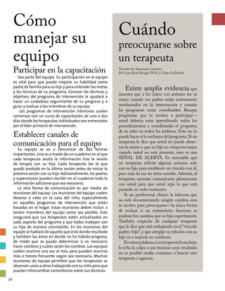 Cómo
manejar su
equipo
Participar en la capacitación
Sea parte del equipo. Su participación en el equipo
es vital para que pueda mejorar su habilidad como
padre de familia para su hijo y para entender las metas
y las técnicas de su programa. Conocer las técnicas y
objetivos del programa de intervención le ayudará a
hacer un cuidadoso seguimiento de su progreso y a
guiar y evaluar a los miembros de su equipo.
Los programas de intervención intensivos suelen
comenzar con un curso de capacitación de uno o dos
días donde los terapeutas individuales son entrenados
por el líder primario de intervención.
Establecer canales de
comunicación para el equipo
Su equipo se va a comunicar de dos formas
importantes. Una es a través de un cuaderno en el que
cada terapeuta anota la información tras la sesión
de terapia con su hijo. Cada terapeuta lee lo que
quedó anotado en la última sesión antes de iniciar la
próxima sesión con su hijo. Adicionalmente, los padres
y supervisores pueden escribir en el cuaderno toda la
información adicional que sea necesaria.
La otra forma de comunicación es por medio de
reuniones del equipo. Las reuniones del equipo suelen
llevarse a cabo en la casa del niño, especialmente
en aquellos programas de intervención que están
basados en el hogar. Estas reuniones deben incluir a
tantos miembros del equipo como sea posible. Esto
asegurará que sus terapeutas estén actualizados en
cada aspecto del programa y que todos trabajan con
su hijo de manera consistente. En las reuniones del
equipo se hablará de aquello que está dando resultado
y también las áreas en donde no ha habido progreso,
de modo que se pueda determinar si es necesario
hacer cambios y cuáles serán los cambios. Los equipos
suelen reunirse una vez al mes, pero pueden reunirse
más o menos frecuente según sea necesario. Muchas
reuniones de equipo permiten que los terapeutas se
observen unos a otros trabajando con su niño para que
puedan intercambiar comentarios sobre sus técnicas.
Cuándo
preocuparse sobre
un terapeuta
Tomado de: Superando el autismo
Por Lynn Kern Koegel, Ph.D. y Claire LaZebnik
Existe amplia evidencia que
muestra que a los niños con autismo les va
mejor cuando sus padres están activamente
involucrados en la intervención y cuando
los programas están coordinados. Busque
pro­gramas que lo inviten a participar—
usted debería estar aprendiendo todos los
procedimientos y coordinando el programa
de su niño en todos los ámbitos. Esto no lo
puede hacer si lo excluyen del programa.Si un
terapeuta le dice que usted no puede obser-
var la sesión o que su hijo se comporta mejor
cuando usted no está presente, esto es una
SEÑAL DE ALERTA. Es razonable que
un terapeuta solicite algunas sesiones solo
con su hijo para establecer un vínculo con él,
pero más de eso no tiene sentido. Además, el
terapeuta necesita comunicarse plenamente
con usted para que usted sepa lo que está
pasando en todo momento.
Si un profesional clínico le informa que
no está documentando ningún cambio, esto
es motivo para preocuparse—la única forma
de evaluar si un tratamiento funciona es
analizar los cambios que su hijo experimenta.
También sospeche de cualquier terapeuta
que le dice que está trabajando en el “vínculo
padres-hijo”,y que arreglar su relación con su
hijo va a mejorar su conducta.
Enotraspalabras,sisuterapeutaloexcluye,
le echa la culpa o usa técnicas cuyo resultado
no es posible medir, comience a buscar otro
terapeuta o agencia.
36
 