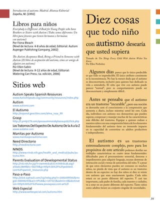 Introducción al autismo. Madrid. Alianza Editorial
Zapella, M. (1992)
Libros para niños
Everybody is Different: A Book for Young People who have
Brothers or Sisters with Autism (Todos somos diferentes: Un
libro para jóvenes que tienen hermanos o hermanas
con autismo)
Por Fiona Bleach
(Nivel de lectura: 4-8 años de edad, Editorial: Autism
Asperger Publishing Company, 2002)
The Autism Acceptance Book, Being a Friend to Someone with
Autism (El libro de aceptación del autismo, cómo ser amigo de
alguien con autismo)
Por Ellen Sabin
(Nivel de lectura: 9-12 años de edad, Editorial:
Watering Can Press; 1a. edición, 2006)
Sitios web
Autism Speaks Spanish Resources
www.AutismSpeaks.org/community/resources/index.php
Autism
www.autismo.com
El Autismo
http://espanol.geocities.com/alma_rosa_99
Grasp
http://t.ymlp179.com/qeaxaummaiabybazauysb/click.php
LosTratornosDelExpectroDeAutismoDelaAalaZ
www.asdatoz.com
Manitas por Autismo
www.manitasporautismo.com
Need Directorio
http://needirectorio.com
NINDS
http://www.ninds.nih.gov/health_and_medical/pubs/au-
tismo.htm
Parents Evaluation of Developmental Status
http://rs6.net/tn.jsp?t=zwm4rdcab.0.m544rdcab.azg7
a5bab.2809ts=S0270p=http%3A%2F%2Fpedstest.
com%2Fspanish_resources.php
Paso-a-Paso
http://click.icptrack.com/icp/relay.php?r=1041699541ms
gid=30694245act=VPUAc=107321admin=0destinat
ion=http%3A%2F%2Fwww.pasoapaso.com.ve%2F
Web Especial
http://www.webespecial.com/autismo.htm
Diez cosas
que todo niño
con autismo desearía
que usted supiera
Tomado de Ten Things Every Child With Autism Wishes You
Knew
Por Ellen Notbohm
Algunos días parece que lo único predecible
es que todo es impredecible. El único atributo consistente
es la inconsistencia. No hay la menor duda que el autismo
es desconcertante, inclusive para quienes han dedicado su
vida a entenderlo. El niño que vive con autismo puede
parecer “normal”, pero su comportamiento puede ser
desconcertante y simplemente difícil..
Antes se pensaba que el autismo
era un trastorno “incurable”, pero esa noción
se derrumba ante el conocimiento y la comprensión que
aumenta a diario, incluso mientras usted lee esto. Cada
día, individuos con autismo nos demuestran que pueden
superar, compensar y manejar muchas de las características
más difíciles del trastorno. Equipar a quienes rodean a
nuestrosniñosconunacomprensiónbásicadeloselementos
fundamentales del autismo tiene un tremendo impacto
en su capacidad de convertirse en adultos productivos
e independientes.
El autismo es un trastorno
extremadamente complejo, pero para los
propósitos de este artículo podemos destilar sus
múltiples características en cuatro áreas fundamentales:
dificultades para el procesamiento sensorial, demoras e
impedimentos para adquirir lenguaje, escasas destrezas de
interacción social y temas de autoestima del niño.Y a pesar
de que estos elementos pueden ser comunes en muchos
niños, no pierda de vista que el autismo es un trastorno
dentro de un espectro: no hay dos niños ni diez ni veinte
con autismo que sean exactamente iguales. Cada niño
estará en un punto diferente del espectro. Y casi tan
importante,cada padre de familia,cada maestro y cuidador,
va a estar en un punto diferente del espectro. Tanto niños
como adultos tienen un conjunto singular de necesidades.
39
 