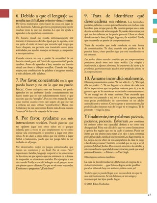6. Debido a que el lenguaje me
resultatandifícil,meorientovisualmente.
Por favor, muéstrame cómo hacer las cosas en lugar de
solo decírmelo. Además, por favor, prepárate para repetir
muchas veces lo que me enseñas. Lo que me ayuda a
aprender es la repetición consistente.
Un horario visual me resulta extremadamente útil
durante el transcurso del día. Igual que tu agenda, a mí
me quita el estrés de tener que recordar qué tengo que
hacer después, me permite una transición suave entre
actividades,me ayuda a manejar mi tiempo y a responder
a tus expectativas.
Cuando crezca, no voy a perder la necesidad de un
horario visual, pero mi “nivel de representación” puede
cambiar. Antes de aprender a leer, necesito un horario
visual con fotos o dibujos sencillos. Cuando me haga
mayor, una combinación de palabras e imágenes servirá,
y más adelante, sólo palabras.
7. Por favor, concéntrate en lo que
puedo hacer y no en lo que no puedo
hacer. Como cualquier otro ser humano, no puedo
aprender en un ambiente donde constantemente me
hacen sentir que no soy suficientemente bueno y que
necesito que me “arreglen”. Por eso evito tratar de hacer
cosas nuevas cuando estoy casi seguro de que me van
a criticar, así sean críticas “constructivas”. Busca mis
fortalezas y las vas a encontrar.Existe más de una manera
“correcta” de hacer la mayoría de las cosas.
8. Por favor, ayúdame con mis
interacciones sociales. Puede parecer que
no quiero jugar con otros niños en el parque
infantil, pero a veces es que simplemente no sé cómo
iniciar una conversación o ponerme a jugar con otros
niños. Si les dices a otros niños que me inviten a jugar
fútbol o baloncesto, puede que me ponga feliz de ser
incluido en el juego.
Me desenvuelvo mejor en juegos estructurados que
tienen un comienzo y un final. No sé como “leer”
expresiones faciales, lenguaje corporal o las emociones
de los otros, así que aprecio que me entrenen en la forma
de responder en situaciones sociales. Por ejemplo, si me
río cuando Emily se cae del tobogán en el parque, no es
que piense que es chistoso.Es que no sé como responder.
Enséñame a preguntar: “¿Estás bien?”
9. Trata de identificar qué
desencadena mis rabietas. Los berrinches,
pataletas, rabietas o como quieras llamarlos son incluso más
horribles para mí que para ti. Me ocurren porque uno o más
de mis sentidos está sobrecargado.Si puedes determinar por
qué me dan rabietas, se las puede prevenir. Lleva un diario
donde anotas la hora, el lugar, la gente y la actividad. Puede
que esto revele un patrón de comportamiento.
Trata de recordar que toda conducta es una forma
de comunicación. Te dice, cuando mis palabras no lo
pueden hacer, cómo percibo algo que está sucediendo en
mi entorno.
Los padres deben recordar también que un comportamiento
persistente puede tener una causa médica. Las alergias e
intolerancia a algunos alimentos, los trastornos del sueño y los
problemas gastrointestinales pueden tener profundos efectos en
el comportamiento
10.Ámame incondicionalmente.
Elimina pensamientos como, “Si tan sólo él…” y “Por qué
ella no podrá…”. Tú no llegaste a la altura de cada una
de las expectativas que tus padres tuvieron para ti, y no te
gustaría que te lo estuvieran recordando constantemente.
Yo no escogí eso de tener autismo. Pero recuerda que
esto me está pasando a mí, no a ti. Sin tu apoyo, tendré
muy pocas posibilidades de convertirme en un adulto
autosuficiente y exitoso. Con tu apoyo y asesoramiento, las
posibilidades mejoran más de lo que tú te imaginas. Te lo
prometo —valgo la pena.
Yfinalmente,trespalabras:paciencia,
paciencia, paciencia. Esfuérzate por considerar
mi autismo como una capacidad distinta y no como una
discapacidad. Mira más allá de lo que ves como limitaciones
y aprecia los regalos que me ha dado el autismo. Puede ser
cierto que sea pésimo para mirar a los ojos o para conversar,
pero ¿te has dado cuenta de que no miento,no hago trampa en
los juegos, no me chivo de mis compañeros de clase ni juzgo
a las demás personas? También es verdad que no voy a ser el
próximo Michael Jordan.Pero con mi atención a los detalles y
mi extraordinaria capacidad de concentración,puede que sea el
próximo Einstein…o Mozart…o Van Gogh.
Ellos tenían autismo también.
La cura de la enfermedad de Alzheimer, el enigma de la
vida extraterrestre —¿qué futuros logros serán posibles
para los niños de hoy con autismo, niños como yo?
Todo lo que yo puedo llegar a ser no sucederá sin que tú
seas mi fundamento. Sé mi defensor, sé mi amigo y
veremos qué tan lejos puedo llegar.
© 2005 Ellen Notbohm
41
 