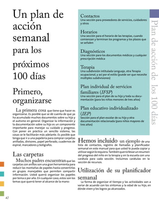 Un plan de
acción
semanal
para los
próximos
100 días
Primero,
organizarse
La primera cosa que tiene que hacer es
organizarse. Es posible que se dé cuenta de que ya
ha acumulado muchos documentos sobre su hijo y
el autismo en general. Organizar la información y
la documentación sobre su hijo es un componente
importante para manejar su cuidado y progreso.
Con poner en práctica un sencillo sistema, las
cosas se le facilitarán más adelante. Es posible que
tenga que ir a una papelería para comprar carpetas
anilladas, divisores, papel perforado, cuadernos de
espiral, marcadores y bolígrafos.
Las carpetas
Muchos padres encuentranque las
carpetas con anillos son una gran herramienta para
reducir las montañas de papeles hasta convertirlas
en grupos manejables que permiten compartir
información. Usted querrá organizar los papeles
por tema o por año. En cualquier caso, estos son los
temas que querrá tener al alcance de la mano:
Contactos
Una sección para proveedores de servicios, cuidadores
y otros
Horarios
Una sección para el horario de las terapias, cuando
comienzan y terminan los programas y los plazos que
se señalen
Diagnósticos
Una sección para los documentos médicos y cualquier
prescripción médica
Terapia
Una subdivisión intitulada Lenguaje, otra Terapia
ocupacional, y así por el estilo (puede ser que necesite
múltiples subdivisiones)
Plan individual de servicios
familiares (IFSP)
Una sección para el plan de su hijo y toda su docu-
mentación (para los niños menores de tres años)
Plan educativo individualizado
(IEP)
Sección para el plan escolar de su hijo y otra
documentación relacionada (para niños mayores de
tres años)
Hemos incluido un ejemplo de una
lista de contactos, registro de llamadas y planificador
semanal en este manual para que usted lo pueda copiar y
utilizarsegúnlorequiera.Tambiénquerrállevarunresumen
del progreso del niño en la terapia y en la escuela con una
carátula para cada sección. Incluimos carátulas en la
sección de recursos.
Plandeaccióndelos100días
Utilización de su planificador
semanal
La forma de organizar el tiempo y las actividades van a
variar de acuerdo con los síntomas y la edad de su hijo, en
dónde viven y los logros ya alcanzados.
42
 