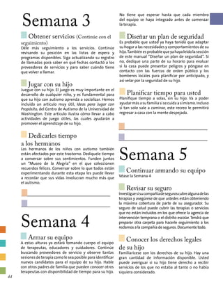 Semana 3
Obtener servicios (Continúe con el
seguimiento)
Déle más seguimiento a los servicios. Continúe
revisando su posición en las listas de espera y
programas disponibles. Siga actualizando su registro
de llamadas para saber en qué fechas contactó a los
proveedores de servicios y para saber cuándo tiene
que volver a llamar.
Jugar con su hijo
Juegue con su hijo. El juego es muy importante en el
desarrollo de cualquier niño, y es fundamental para
que su hijo con autismo aprenda a socializar. Hemos
incluido un artículo muy útil, Ideas para Jugar con
Propósito, del Centro de Autismo de la Universidad de
Washington. Este artículo ilustra cómo llevar a cabo
actividades de juego útiles, las cuales ayudarán a
promover el aprendizaje de su hijo.
Dedicarles tiempo
a los hermanos
Los hermanos de los niños con autismo también
están afectados por este trastorno. Dedíquele tiempo
a conversar sobre sus sentimientos. Funden juntos
un “Museo de la Alegría” en el que coleccionen
recuerdos felices. Conversar sobre lo que todos están
experimentando durante esta etapa les puede llevar
a recordar que sus vidas involucran mucho más que
el autismo.
No tiene que esperar hasta que cada miembro
del equipo se haya integrado antes de comenzar
la terapia.
Diseñar un plan de seguridad
Es probable que usted ya haya tenido que adaptar
su hogar a las necesidades y comportamientos de su
hijo.Tambiénesprobablequeyahayaleídolasección
de este manual “Diseñar un plan de seguridad”. Si
no, dedique una parte de su horario para evaluar
si la casa puede presentar peligros y póngase en
contacto con las fuerzas de orden público y los
bomberos locales para planificar por anticipado, y
así velar por la seguridad de su hijo.
Planificar tiempo para usted
Planifique tiempo a solas, sin su hijo. Va a poder
ayudarmásasufamiliasisecuidaasímismo.Incluso
si tan solo sale a caminar, este recreo le permitirá
regresar a casa con la mente despejada.
Semana 4
Armar su equipo	
A estas alturas ya estará tomando cuerpo el equipo
de terapeutas, educadores y cuidadores. Continúe
buscando proveedores de servicio y observe tantas
sesiones de terapia como le sea posible para identificar
nuevos candidatos para el equipo de su hijo. Hable
con otros padres de familia que pueden conocer otros
terapeutas con disponibilidad de tiempo para su hijo.
Semana 5
Continuar armando su equipo 	
Véase la Semana 4
Revisar su seguro
Investiguesisucompañíadeseguroscubrealgunadelas
terapias y asegúrese de que ustedes están obteniendo
la máxima cobertura de parte de su asegurador. Su
seguro de salud puede cubrir las terapias o servicios
que no están incluidos en los que ofrece la agencia de
intervención temprana o el distrito escolar. Tendrá que
preparar otra carpeta para hacerle seguimiento a los
reclamos a la compañía de seguros. Documente todo.
Conocer los derechos legales
de su hijo
Familiarícese con los derechos de su hijo. Hay una
gran cantidad de información disponible. Usted
puede averiguar si su hijo tiene derecho a recibir
servicios de los que no estaba al tanto o no había
siquiera considerado.
44
 