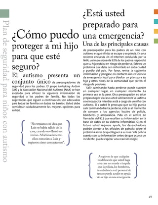 Plandeseguridadparaniñosconautismo
¿Cómo puedo
proteger a mi hijo
para que esté
seguro?
El autismo presenta un
conjunto único de preocupaciones de
seguridad para los padres. El grupo Unlocking Autism
(UA) y la Asociación Nacional del Autismo (NAA) se han
asociado para ofrecer la siguiente información de
seguridad a los padres de familia. No todas las
sugerencias que siguen a continuación son adecuadas
para todas las familias en todos los barrios. Usted debe
considerar cuidadosamente las mejores opciones para
su hijo.
{
“No teníamos ni idea que
Luis se había salido de la
casa, cuando nos llamó un
vecino. Afortunadamente,
ellos conocían a Luis y
supieron cómo contactarnos”.
}
¿Está usted
preparado para
una emergencia?
Una de las principales causas
{
Asegúrese de que cualquier
modificación que usted haga
a su casa no retarde o impida
que la policía, los bomberos,
la ambulancia o el personal de
rescate pueda acudir en ayuda
de su hijo en una emergencia.
}
de preocupación para los padres de un niño con
autismo es que el hijo se escape o se pierda. En una
reciente encuesta en el Internet conducida por la
NAA, un impresionante 92% de los padres respondió
que su hijo estaba en riesgo de perderse. Este es un
problema que debe ser enfrentado en cada ciudad
y pueblo del país. Por favor, revise la siguiente
información y póngase en contacto con el servicio
de emergencia local para diseñar un plan para su
hijo y otros niños de la comunidad que corren el
riesgo de perderse.
Salir caminando hasta perderse puede suceder
en cualquier lugar, en cualquier momento. La
primera vez es la peor. Otra preocupación es estar
preparadoporsiacasoustedsúbitamenteselastima
o se incapacita mientras está a cargo de un niño con
autismo. Si a usted le preocupa que su hijo pueda
salir caminando hasta perderse, éste es el momento
de conocer a las agencias locales de policía,
bomberos y ambulancia. Pida en el centro de
llamadas del 911 que resalten su información en la
base de datos de su sistema informático. Si en el
futuro usted requiere ayuda, los despachadores
podrán alertar a los oficiales de patrulla sobre el
problema antes de que lleguen a su casa. Si la policía
cuenta con su información antes de que ocurra un
incidente, puede esperar una reacción mejor.
49
 