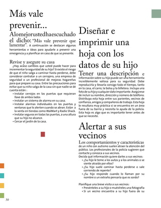 Más vale
prevenir...
Alomejorustedhaescuchado
el dicho: “Más vale prevenir que
lamentar”. A continuación se destacan algunas
herramientas e ideas para ayudarle a prevenir una
emergencia y a planificar en caso de que se presente.
Revise y asegure su casa
¿Hay acaso cambios que usted puede hacer para
incrementar la seguridad de su hijo? Si existe el riesgo
de que el niño salga a caminar hasta perderse, debe
considerar contratar a un cerrajero, una empresa de
seguridad o un profesional de mejoras hogareñas
para que prepare su casa. Entre las precauciones para
evitar que su niño salga de la casa sin que nadie se dé
cuenta están :
• Instalar cerrojos en las puertas que requieran
llave de ambos lados
• Instalar un sistema de alarma en su casa.
• Instalar alarmas individuales en las puertas y
ventanas que lo alerten cuando se abran. Están a
la venta en tiendas como WalMart y Radio Shack.
• Instalar seguros en todas las puertas, a una altura
que su hijo no alcance.
• Cercar el jardín de la casa.
Diseñar e
imprimir una
hoja con los
datos de su hijo
Tener una descripción e
información sobre su hijo puede ser una herramienta
increíblemente valiosa para su seguridad. Debe
reproducirla y llevarla consigo todo el tiempo, tanto
en la casa, el carro, la bolsa y la billetera. Incluya una
fotodesuhijoycualquierdatoimportante.Asegúrese
de incluir su nombre, dirección y número de teléfono.
Distribuya esta hoja entre sus parientes, vecinos de
confianza, amigos y compañeros de trabajo. Esta hoja
le resultara muy práctica si se encuentra en un área
fuera de su barrio y necesita la ayuda de la policía.
Esta hoja es algo que es importante tener antes de
que se necesite.
Alertar a sus
vecinos
Los comportamientos y características
de un niño con autismo suelen atraer la atención del
público. Los profesionales de la policía sugieren que
contacte y conozca a sus vecinos.
Decida qué información quiere darles a sus vecinos:
• ¿Su hijo le teme a los autos y a los animales o se
siente atraído por ellos?
• ¿Su hijo suele caminar hasta perderse o sale
corriendo de repente?
• ¿Su hijo responde cuando lo llaman por su
nombre o un extraño pensaría que es sordo?
Planifique una breve visita a sus vecinos:
• Presénteles a su hijo o muéstreles una fotografía
• Si un vecino encuentra a su hijo fuera de su
50
 