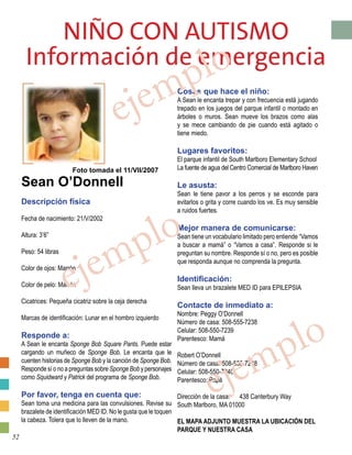 Niño con Autismo
Información de emergencia
Foto tomada el 11/VII/2007
Sean O’Donnell
Descripción física
Fecha de nacimiento: 21/V/2002
Altura: 3’6”
Peso: 54 libras
Color de ojos: Marrón
Color de pelo: Marrón
Cicatrices: Pequeña cicatriz sobre la ceja derecha
Marcas de identificación: Lunar en el hombro izquierdo
Responde a:
A Sean le encanta Sponge Bob Square Pants. Puede estar
cargando un muñeco de Sponge Bob. Le encanta que le
cuenten historias de Sponge Bob y la canción de Sponge Bob.
Responde sí o no a preguntas sobre Sponge Bob y personajes
como Squidward y Patrick del programa de Sponge Bob.
Por favor, tenga en cuenta que:
Sean toma una medicina para las convulsiones. Revise su
brazalete de identificación MED ID. No le gusta que le toquen
la cabeza. Tolera que lo lleven de la mano.
Cosas que hace el niño:
A Sean le encanta trepar y con frecuencia está jugando
trepado en los juegos del parque infantil o montado en
árboles o muros. Sean mueve los brazos como alas
y se mece cambiando de pie cuando está agitado o
tiene miedo.
Lugares favoritos:
El parque infantil de South Marlboro Elementary School
La fuente de agua del Centro Comercial de Marlboro Haven
Le asusta:
Sean le tiene pavor a los perros y se esconde para
evitarlos o grita y corre cuando los ve. Es muy sensible
a ruidos fuertes.
Mejor manera de comunicarse:
Sean tiene un vocabulario limitado pero entiende “Vamos
a buscar a mamá” o “Vamos a casa”. Responde si le
preguntan su nombre. Responde sí o no, pero es posible
que responda aunque no comprenda la pregunta.
Identificación:
Sean lleva un brazalete MED ID para EPILEPSIA
Contacte de inmediato a:
Nombre: Peggy O’Donnell
Número de casa: 508-555-7238
Celular: 508-550-7239
Parentesco: Mamá
Robert O’Donnell
Número de casa: 508-555-7238
Celular: 508-550-7240
Parentesco: Papá
Dirección de la casa:	 438 Canterbury Way
South Marlboro, MA 01000
	
EL MAPA ADJUNTO MUESTRA LA UBICACIÓN DEL
PARQUE Y NUESTRA CASA
ejemplo
ejemplo
ejemplo
52
 