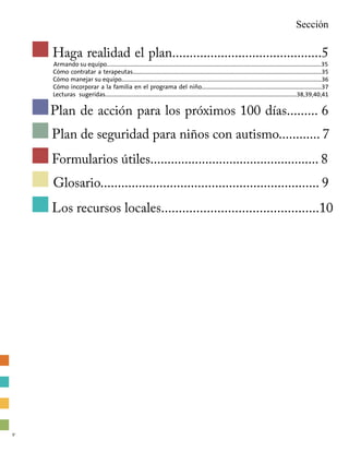 Haga realidad el plan...........................................5
	 Armando su equipo…...................................................................................................................................................35
	 Cómo contratar a terapeutas....................................................................................................................................35
	 Cómo manejar su equipo............................................................................................................................................36
	 Cómo incorporar a la familia en el programa del niño....................................................................................37
	Lecturas sugeridas……................................................................................................................................38,39,40,41
Plan de acción para los próximos 100 días......... 6
Sección
Plan de seguridad para niños con autismo............ 7
Formularios útiles................................................. 8
Glosario............................................................... 9
Los recursos locales.............................................10
v
 
