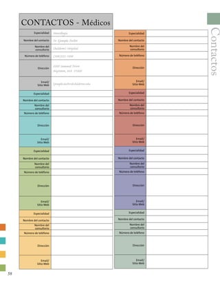 Contactos
CONTACTOS - Médicos
Especialidad Neurología
Nombre del contacto Dr. Ejemplo Doctor
Nombre del
consultorio Children’s Hospital
Número de teléfono (508)555-1000
Dirección
2000 Summit Drive
Anytown, MA 01000
Email/
Sitio Web Ejemplo.doctor@childrens.edu
Especialidad
Nombre del contacto
Nombre del
consultorio
Número de teléfono
Dirección
Email/
Sitio Web
Especialidad
Nombre del contacto
Nombre del
consultorio
Número de teléfono
Dirección
Email/
Sitio Web
Especialidad
Nombre del contacto
Nombre del
consultorio
Número de teléfono
Dirección
Email/
Sitio Web
Especialidad
Nombre del contacto
Nombre del
consultorio
Número de teléfono
Dirección
Email/
Sitio Web
Especialidad
Nombre del contacto
Nombre del
consultorio
Número de teléfono
Dirección
Email/
Sitio Web
Especialidad
Nombre del contacto
Nombre del
consultorio
Número de teléfono
Dirección
Email/
Sitio Web
Especialidad
Nombre del contacto
Nombre del
consultorio
Número de teléfono
Dirección
Email/
Sitio Web
58
 