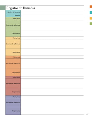 Registro de llamadas
Nombre del contacto
Teléfono
Fecha/Hora
Resumen de la llamada
Seguimiento
Fecha/Hora
Resumen de la llamada
Seguimiento
Fecha/Hora
Resumen de la llamada
Seguimiento
Fecha/Hora
Resumen de la llamada
Seguimiento
Fecha/Hora
Resumen de la llamada
Seguimiento
63
 