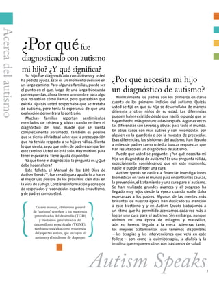 ¿Por quéfue
diagnosticado con autismo
mi hijo? ¿Y qué significa?
¿Por qué necesita mi hijo
un diagnóstico de autismo?
Normalmente los padres son los primeros en darse
cuenta de los primeros indicios del autismo. Quizás
usted se fijó en que su hijo se desarrollaba de manera
diferente a otros niños de su edad. Las diferencias
pueden haber existido desde que nació, o puede que se
hayan hecho más pronunciadas después. Algunas veces
las diferencias son severas y obvias para todo el mundo.
En otros casos son más sutiles y son reconocidas por
alguien en la guardería o por la maestra de preescolar.
Esas diferencias, los síntomas del autismo, han llevado
a miles de padres como usted a buscar respuestas que
han resultado en un diagnóstico de autismo.
Puede que usted se pregunte: ¿Por qué necesita mi
hijo un diagnóstico de autismo? Es una pregunta válida,
especialmente considerando que en este momento,
nadie le puede ofrecer una cura.
Autism Speaks se dedica a financiar investigaciones
biomédicas en todo el mundo para encontrar las causas,
la prevención, el tratamiento y una cura para el autismo.
Se han realizado grandes avances y el progreso ha
llegado muy lejos desde la época cuando nadie daba
esperanzas a los padres. Algunas de las mentes más
brillantes de nuestra época han dedicado su atención
a este trastorno y y en Autism Speaks trabajamos a
un ritmo que ha permitido acercarnos cada vez más a
lograr una cura para el autismo. Sin embargo, aunque
vivimos en una época de milagros y maravillas,
aún no hemos llegado a la meta. Mientras tanto,
los mejores tratamientos que tenemos disponibles
—las terapias y las intervenciones que verá en este
folleto— son como la quimioterapia, la diálisis y la
insulina que requieren otros con trastornos de salud.
Su hijo fue diagnosticado con autismo y usted
ha pedido ayuda. Éste es un momento decisivo en
un largo camino. Para algunas familias, puede ser
el punto en el que, luego de una larga búsqueda
por respuestas, ahora tienen un nombre para algo
que no sabían cómo llamar, pero que sabían que
existía. Quizás usted sospechaba que se trataba
de autismo, pero tenía la esperanza de que una
evaluación demostrara lo contrario.
Muchas familias reportan sentimientos
mezclados de tristeza y alivio cuando reciben el
diagnóstico del niño. Puede que se sienta
completamente abrumado. También es posible
que se sienta aliviado al saber que la preocupación
que ha tenido respecto a su hijo es válida. Sienta
lo que sienta, sepa que miles de padres comparten
este camino. Usted no está solo. Hay motivos para
tener esperanza; tiene ayuda disponible.
Ya que tiene el diagnóstico, la pregunta es: ¿Qué
debe hacer ahora?
Este folleto, el Manual de los 100 Días de
Autism Speaks™, fue creado para ayudarlo a hacer
el mejor uso posible de los próximos cien días en
la vida de su hijo. Contiene información y consejos
de respetados y reconocidos expertos en autismo,
y de padres como usted.
{
En este manual, el término general
de “autismo” se refiere a los trastornos
generalizados del desarrollo (TGD)
y trastornos generalizados del
desarrollo no especificado (TGNE),
también conocidos como trastornos
del espectro autista, que incluyen el
autismo y el síndrome de Asperger.
}
Autism Speaks
Acercadelautismo
1
 