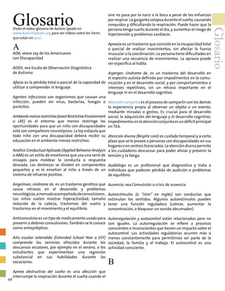 GlosarioVisite el video-glosario de Autism Speaks en
www.AutismSpeaks.org para ver videos sobre los ítems
que están en azul.
A
ADA, véase Ley de los Americanos
con Discapacidad
ADOS, vea Escala de Observación Diagnóstica
de Autismo
Afasia es la pérdida total o parcial de la capacidad de
utilizar o comprender el lenguaje.
Agentes infecciosos son organismos que causan una
infección; pueden ser virus, bacterias, hongos o
parásitos.
Ambientemenosrestrictivo(LeastRestrictiveEnvironment
o LRE) es el entorno que menos restringe las
oportunidades para que un niño con discapacidades
esté con compañeros neurotípicos. La ley estipula que
todo niño con una discapacidad deberá recibir su
educación en el ambiente menos restrictivo.
Análisis Conductual Aplicado (Applied Behavior Analysis
o ABA) es un estilo de enseñanza que usa una serie de
ensayos para moldear la conducta o respuesta
deseada. Las destrezas se dividen en componentes
pequeños y se le enseñan al niño a través de un
sistema de refuerzo positivo.
Angelman, síndrome de, es un trastorno genético que
causa retrasos en el desarrollo y problemas
neurológicos,amenudoacompañadodeconvulsiones.
Los niños suelen mostrar hiperactividad, tamaño
reducido de la cabeza, trastornos del sueño y
trastornos en el movimiento y el equilibrio.
Anticonvulsivo es un tipo de medicamento usado para
prevenir o detener convulsiones.También se le conoce
como antiepiléptico.
Año escolar extendido (Extended School Year o ESY)
comprende los servicios ofrecidos durante los
descansos escolares, por ejemplo en el verano, a los
estudiantes que experimentan una regresión
substancial en sus habilidades durante las
vacaciones.
Apnea obstructiva del sueño es una afección que
interrumpe la respiración durante el sueño cuando el
aire no pasa por la nariz o la boca a pesar de los esfuerzos
por respirar. La garganta colapsa durante el sueño, causando
ronquidos y dificultando la respiración. Puede hacer que la
persona tenga sueño durante el día, y aumentar el riesgo de
hipertensión y problemas cardíacos.
Apraxia es un trastorno que consiste en la incapacidad total
o parcial de realizar movimientos, sin afectar la fuerza
muscular o la coordinación. La persona tiene dificultades en
realizar una secuencia de movimientos. La apraxia puede
ser específica al habla.
Asperger, síndrome de, es un trastorno del desarrollo en
el espectro autista definido por impedimentos en la comu-
nicación y en el desarrollo social, y por comportamientos e
intereses repetitivos, sin un retraso importante en el
lenguaje ni en el desarrollo cognitivo.
Atención conjunta es el proceso de compartir con los demás
la experiencia propia al observar un objeto o un evento,
mediante miradas o gestos. Es crucial para el desarrollo
social, la adquisición del lenguaje y el desarrollo cognitivo.
Impedimentosenlaatenciónconjuntaesundéficitprincipal
en TEA.
Atención diurna (Respite care) es cuidado temporal y a corto
plazo que se le provee a personas con discapacidades en sus
hogaresoencentroslicenciados.Laatencióndiurnapermite
a los cuidadores descansar para poder aliviar y prevenir la
tensión y la fatiga.
Audiólogo es un profesional que diagnostica y trata a
individuos que padecen pérdida de audición o problemas
de equilibrio.
Ausencia, vea Convulsión o crisis de ausencia
Autoestímulos (o “stim” en inglés) son conductas que
estimulan los sentidos. Algunos autoestímulos pueden
tener una función reguladora (calmar, aumentar la
concentración, o bloquear un sonido abrumador).
Autorregulación y autocontrol están relacionados pero no
son iguales. La autorregulación se refiere a procesos
conscientes e inconscientes que tienen un impacto sobre el
autocontrol. Las actividades regulatorias ocurren más o
menos constantemente para permitirnos ser parte de la
sociedad, la familia y el trabajo. El autocontrol es una
actividad consciente.
B
Glosario
68
 