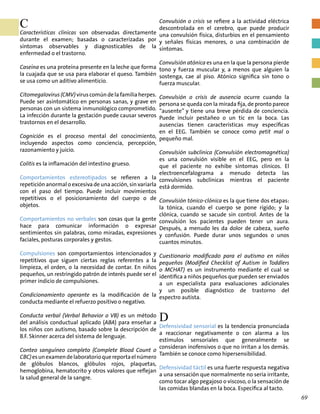 C
Características clínicas son observadas directamente
durante el examen; basadas o caracterizadas por
síntomas observables y diagnosticables de la
enfermedad o el trastorno.
Caseína es una proteína presente en la leche que forma
la cuajada que se usa para elaborar el queso. También
se usa como un aditivo alimenticio.
Citomegalovirus (CMV) virus común de la familia herpes.
Puede ser asintomático en personas sanas, y grave en
personas con un sistema inmunológico comprometido.
La infección durante la gestación puede causar severos
trastornos en el desarrollo.
Cognición es el proceso mental del conocimiento,
incluyendo aspectos como conciencia, percepción,
razonamiento y juicio.
Colitis es la inflamación del intestino grueso.
Comportamientos estereotipados se refieren a la
repetición anormal o excesiva de una acción, sin variarla
con el paso del tiempo. Puede incluir movimientos
repetitivos o el posicionamiento del cuerpo o de
objetos.
Comportamientos no verbales son cosas que la gente
hace para comunicar información o expresar
sentimientos sin palabras, como miradas, expresiones
faciales, posturas corporales y gestos.
Compulsiones son comportamientos intencionados y
repetitivos que siguen ciertas reglas referentes a la
limpieza, el orden, o la necesidad de contar. En niños
pequeños, un restringido patrón de interés puede ser el
primer indicio de compulsiones.
Condicionamiento operante es la modificación de la
conducta mediante el refuerzo positivo o negativo.
Conducta verbal (Verbal Behavior o VB) es un método
del análisis conductual aplicado (ABA) para enseñar a
los niños con autismo, basado sobre la descripción de
B.F. Skinner acerca del sistema de lenguaje.
Conteo sanguíneo completo (Complete Blood Count o
CBC)esunexamendelaboratorioquereportaelnúmero
de glóbulos blancos, glóbulos rojos, plaquetas,
hemoglobina, hematocrito y otros valores que reflejan
la salud general de la sangre.
Convulsión o crisis se refiere a la actividad eléctrica
descontrolada en el cerebro, que puede producir
una convulsión física, disturbios en el pensamiento
y señales físicas menores, o una combinación de
síntomas.
Convulsión atónica es una en la que la persona pierde
tono y fuerza muscular y, a menos que alguien la
sostenga, cae al piso. Atónico significa sin tono o
fuerza muscular.
Convulsión o crisis de ausencia ocurre cuando la
persona se queda con la mirada fija, de pronto parece
“ausente” y tiene una breve pérdida de conciencia.
Puede incluir pestañeo o un tic en la boca. Las
ausencias tienen características muy específicas
en el EEG. También se conoce como petit mal o
pequeño mal.
Convulsión subclínica (Convulsión electromagnética)
es una convulsión visible en el EEG, pero en la
que el paciente no exhibe síntomas clínicos. El
electroencefalograma a menudo detecta las
convulsiones subclínicas mientras el paciente
está dormido.
Convulsión tónico-clónica es la que tiene dos etapas:
la tónica, cuando el cuerpo se pone rígido; y la
clónica, cuando se sacude sin control. Antes de la
convulsión los pacientes pueden tener un aura.
Después, a menudo les da dolor de cabeza, sueño
y confusión. Puede durar unos segundos o unos
cuantos minutos.
Cuestionario modificado para el autismo en niños
pequeños (Modified Checklist of Autism in Toddlers
o MCHAT) es un instrumento mediante el cual se
identifica a niños pequeños que pueden ser enviados
a un especialista para evaluaciones adicionales
y un posible diagnóstico de trastorno del
espectro autista.
D
Defensividad sensorial es la tendencia pronunciada
a reaccionar negativamente o con alarma a los
estímulos sensoriales que generalmente se
consideran inofensivos o que no irritan a los demás.
También se conoce como hipersensibilidad.
Defensividad táctil es una fuerte respuesta negativa
a una sensación que normalmente no sería irritante,
como tocar algo pegajoso o viscoso, o la sensación de
las comidas blandas en la boca. Específica al tacto.
69
 