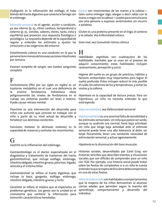 Esofaguitis es la inflamación del esófago, el tubo
blando del tracto digestivo que conecta la faringe con
el estómago.
Estímulo sensorial es el agente, acción o condición,
ya sea interno (p. ej., ritmo cardíaco, temperatura) o
externo (p. ej., sonidos, sabores, olores, tacto, vista y
equilibrio) que provocan una respuesta fisiológica o
psicológica. La respuesta depende de la capacidad de
regular y entender los estímulos y ajustar las
emociones a las exigencias del entorno.
Estreñimiento crónico es una condición en la que la
personatienemenosdetresevacuacionesintestinales
por semana.
Examen completo de sangre, vea Conteo sanguíneo
completo
F
Fenilcetonuria (PKU por sus siglas en inglés) es un
trastorno metabólico en el cual una deficiencia de
la enzima fenilalanina hidroxilasa eleva
peligrosamente los niveles de fenilalanina en el
cuerpo. Los síntomas pueden ser leves o severos.
Puede causar retraso mental.
Floortime es una intervención del desarrollo para
niños con autismo que consiste en trabajar con el
niño a partir de su nivel actual de desarrollo y
fortalecer sus destrezas existentes.
Funciones motoras (o destrezas motoras) es la
capacidad de moverse y controlar los movimientos.
G
Gastritis es la inflamación del estómago.
Gastroenterólogo es el doctor especializado en el
diagnóstico y tratamiento de trastornos del tracto
gastrointestinal, que incluye esófago, estómago,
intestino delgado, intestino grueso, páncreas, hígado,
vesícula y el sistema biliar.
Gastrointestinal se refiere al tracto digestivo, que
incluye la boca, garganta, esófago, estómago,
intestino delgado, intestino grueso, y recto.
Genetista se refiere al médico que se especializa en
problemas genéticos. Los genes son la unidad en el
cromosoma que contiene la información para
transmitir características heredadas.
Gestos son movimientos de las manos y la cabeza—
tales como entregar algo, alargar o decir adiós con la
mano,onegarconlacabeza—usadosparacomunicarse
con otra persona o expresar sentimientos sin recurrir
a palabras.
Gluten es una proteína presente en el trigo, el centeno
y la cebada. Vea Enfermedad celíaca.
Gran mal, vea Convulsión tónico-clónica
H
Habilidades cognitivas son cualesquiera de las
habilidades mentales que se usan en el proceso de
adquirir conocimiento; estas habilidades incluyen
razonamiento, percepción y juicio.
Higiene del sueño es un grupo de prácticas, hábitos y
factores ambientales muy importantes para lograr el
sueño profundo. Éstos incluyen reducir lo más posible
el ruido, los extremos de luz y temperaturas, y evitar las
siestas y la cafeína.
Hiperlexia es la capacidad de lectura precoz. Para ser
hiperléxico, un niño no necesita entender lo que
está leyendo.
Hipersensibilidad, vea Defensividad sensorial
Hiposensibilidad es una anormal falta de sensibilidad a
los estímulos sensoriales. Un niño que parece ser sordo,
aunque su audición sea normal, tiene baja actividad.
Un niño que tenga baja actividad ante el estímulo
sensorial puede tener una alta tolerancia al dolor, ser
torpe físicamente, tener una constante necesidad de
estimulación sensorial, y actuar agresivamente.
Hipotonía es la disminución del tono muscular.
Historias sociales, desarrolladas por Carol Gray, son
historias sencillas que describen eventos y situaciones
sociales que son difíciles de comprender para un niño
con TGD. Por ejemplo, una historia social puede tratar
sobre las fiestas de cumpleaños si a un niño le cuesta
entenderloqueseesperadeélocómodebecomportarse
en una de estas fiestas.
Hitoseneldesarrollosonhabilidadesocomportamientos
que la mayoría de los niños demuestran al alcanzar
ciertas edades que permiten seguir la marcha del
aprendizaje, comportamiento y desarrollo del
individuo.
71
 