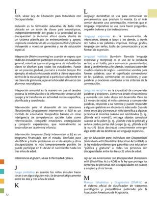 I
IDEA, véase Ley de Educación para Individuos con
Discapacidades
Inclusión es la formación educativa de todo niño
ubicado en un salón de clases para neurotípicos,
independientemente del grado o la severidad de su
discapacidad. La inclusión eficaz ocurre dentro de
un sistema planificado de entrenamiento y apoyo;
implica la colaboración de un equipo multidisciplinario
incluyendo a maestros generales y los de educación
especial.
Integración (Mainstreaming) es cuando se espera que
todos los estudiantes participen en clases de educación
general, mientras que en el programa de inclusión las
clases se diseñan para todos los estudiantes. Puede
ser un proceso gradual, parcial o a medio tiempo. Por
ejemplo, el estudiante puede asistir a clases separadas
dentro de la escuela general, o participar solamente en
las clases de gimnasia, o pasar la hora del almuerzo con
alumnos neurotípicos.
Integración sensorial es la manera en que el cerebro
procesa la estimulación o la información sensorial del
cuerpo y la transforma en actividad motora específica,
planificada y coordinada.
Intervención para el desarrollo de las relaciones
(Relationship Development Intervention o RDI) es un
método de enseñanza terapéutico basado en crear
inteligencia de competencias sociales tales como
referenciación, compartir emociones, corregulación
y compartir experiencias, que normalmente se
desarrollan en la primera infancia.
Intervención temprana (Early Intervention o EI) es un
programa financiado por el estado, diseñado para
identificar y tratar problemas en el desarrollo y otras
discapacidades lo más tempranamente posible. Se
puede participar en EI desde el nacimiento hasta los
tres años de edad.
Intolerancia al gluten, véase Enfermedad celíaca
J
Juego simbólico es cuando los niños simulan hacer
cosasoseralgooalguienmás.Sedesarrollatípicamente
entre los dos y tres años de edad.
K
L
Lenguaje declarativo se usa para comunicar los
pensamientos que produce la mente. Es el más
común durante una conversación, mientras que el
lenguaje imperativo se usa para hacer preguntas,
impartir órdenes y dar instrucciones.
Lenguaje expresivo es la comunicación de
intenciones, deseos o ideas a los demás, a través
del habla o las palabras impresas. Incluye gestos,
lenguaje por señas, tabla de comunicación y otras
formas de expresión.
Lenguaje hablado (también llamado lenguaje
expresivo y receptivo) es el uso de la conducta
verbal, o el habla, para comunicar pensamientos,
ideas y sentimientos a los demás. Involucra aprender
muchos niveles de reglas: —combinar sonidos para
formar palabras; usar el significado convencional
de las palabras; combinarlas en oraciones, y usar
palabras y oraciones conforme a los criterios de la
conversación.
Lenguaje receptivo es la capacidad de comprender
palabras y oraciones. Comienza desde el nacimiento
y aumenta con cada etapa del desarrollo. Para los
12 meses de edad, el niño comienza a comprender
palabras, responde a su nombre y puede responder
a algunas palabras en el contexto adecuado. Cuando
tiene entre 18 y 20 meses, el niño identifica a algunas
personas al mirarlas cuando son nombradas (p. ej.,
¿Dónde está mamá?), entrega objetos conocidos
cuando se lo piden (p. ej., ¿Dónde está la pelota?) y
señala ciertas partes del cuerpo (p. ej., ¿Dónde está
la nariz?). Estas destrezas comúnmente emergen
algo antes de las destrezas de lenguaje expresivo.
Ley de Educación para Individuos con Discapacidad
(Individuals with Disabilities Education Act o IDEA) es
la ley estadounidense que garantiza una educación
“pública y gratuita” a todas las personas con
discapacidades entre los tres y 21 años de edad.
Ley de los Americanos con Discapacidad (Americans
with Disabilities Act o ADA) es la ley que protege los
derechos de personas con discapacidades en cuanto
a empleo y otros temas.
M
Manual Estadístico y Diagnóstico (DSM-IV) es
el sistema oficial de clasificación de trastornos
psicológicos y psiquiátricos publicado por la
Asociación Americana de Psiquiatría.
72
 