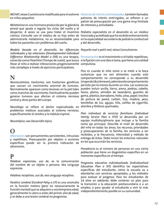 MCHAT, véase Cuestionario modificado para el autismo
en niños pequeños
Melatonina es una hormona producida por la glándula
pineal que ayuda a regular los ciclos del sueño y el
despertar. A veces se usa para tratar el insomnio
crónico. Consulte con el médico de su hijo antes de
administrarle melatonina; no es recomendable para
todos los pacientes con problemas del sueño.
Modelo basado en el desarrollo, las diferencias
individuales y las relaciones (Developmental Individual
Difference Relationship Model o DIR) es una terapia,
conocida como Floortime (Tiempo de suelo), que busca
llevar al niño a realizar interacciones progresivamente
más complejas a través de ejercicios participativos.
N
Neurocutáneos, trastornos, son trastornos genéticos
que causan un crecimiento anormal de tumores.
Normalmente aparecen como lesiones en la piel tales
como manchas de nacimiento. Eventualmente pueden
generar tumores que afectan el sistema nervioso
central y otras partes del cuerpo.
Neurólogo se refiere al doctor especializado en
problemas médicos asociados al sistema nervioso,
específicamente el cerebro y la médula espinal.
Neurotípico, vea Desarrollo típico
O
Obsesiones son pensamientos persistentes, intrusivos
y repetitivos. Preocupación por objetos o acciones
específicas puede ser la primera indicación de
obsesiones.
P
Palabras expresivas, uso de, es la comunicación
del nombre de un objeto o persona. Vea Lenguaje
expresivo.
Palabras receptivas, uso de, vea Lenguaje receptivo.
Parálisis cerebral (Cerebral Palsy o CP) es una anomalía
en la función motora (pero no necesariamente la
función mental) que se adquiere a una temprana edad,
generalmente in utero o antes del primer año de edad,
y se debe a una lesión cerebral no progresiva.
Patrones de interés estereotipados, también llamados
patrones de interés restringidos, se refieren a un
patrón de preocupación por una gama muy limitada
de intereses y actividades.
Pediatra especialista en el desarrollo es un médico
licenciadoyacreditadoqueharecibidoentrenamiento
en la especialidad secundaria de pediatría conductual
y del desarrollo.
Pequeño mal o petit mal, véase Convulsiones
Perseveración es el movimiento o el habla repetitivos,
olafijaciónconunaideaotarea,quetieneunacalidad
compulsiva.
Pica es cuando el niño come o se mete a la boca
sustancias que no son alimentos cuando este
comportamiento no corresponde a su desarrollo
(mayorde18a24meses),ademásestecomportamiento
persiste por lo menos durante un mes. Las sustancias
pueden incluir arcilla, tierra, arena, piedras, cabello,
heces, plomo, almidón de lavandería, guantes de
goma, plástico, borradores, hielo, uñas, papel, trocitos
de pintura de pared, carbón, tiza, madera, yeso,
bombillas de luz, agujas, hilo, colillas de cigarrillo,
alambre y fósforos quemados.
Plan individual de servicios familiares (Individual
Family Service Plan o IFSP) se desarrolla por un
equipo multidisciplinario que incluye a la familia
como eje principal. Describe el nivel de desarrollo
del niño en todas las áreas, los recursos, prioridades
y preocupaciones de la familia, los servicios a ser
recibidos, y la frecuencia, intensidad y método de
entrega de éstos. Debe incluir los entornos naturales
en los que ocurrirán los servicios.
Prevalencia es el número de personas en una cierta
población que tiene un diagnóstico específico en un
momento específico en el tiempo.
Programa educativo individualizado (Individualized
Education Plan o IEP) identifica las expectativas
específicas del estudiante, cómo la escuela va a
abordarlas con servicios apropiados, y los métodos
para evaluar el progreso. Para los estudiantes de
14 años en adelante, debe contener un plan para
la transición a la educación postsecundaria o a un
empleo, o para ayudar al estudiante a vivir lo más
independientemente posible en su comunidad.
73
 